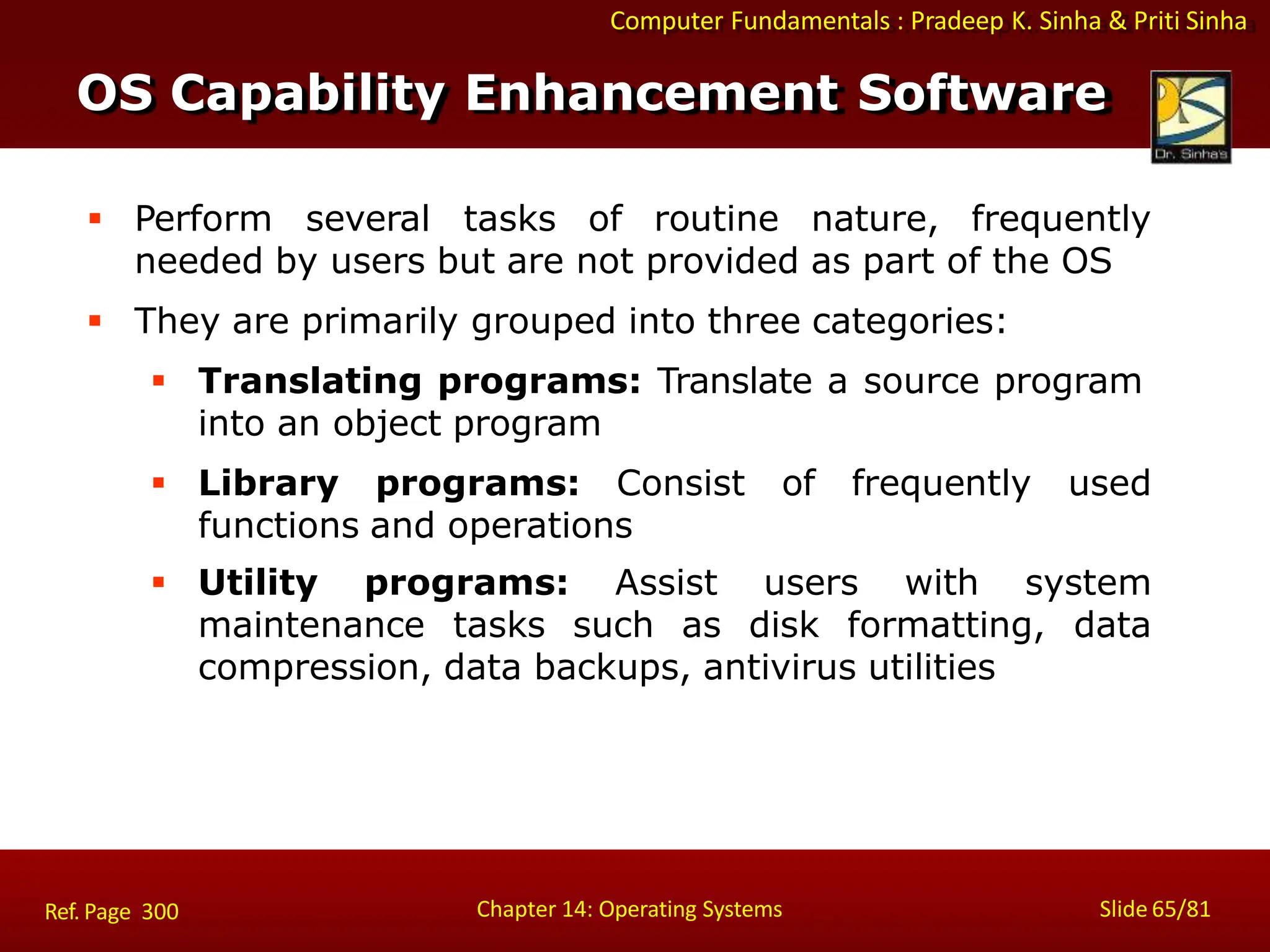 Computer Fundamentals : Pradeep K. Sinha & Priti Sinha
Slide 65/81
Chapter 14: Operating Systems
 Perform several tasks of routine nature, frequently
needed by users but are not provided as part of the OS
 They are primarily grouped into three categories:
 Translating programs: Translate a source program
into an object program
 Library programs: Consist of frequently used
functions and operations
 Utility programs: Assist users with system
maintenance tasks such as disk formatting, data
compression, data backups, antivirus utilities
OS Capability Enhancement Software
Ref. Page 300
 