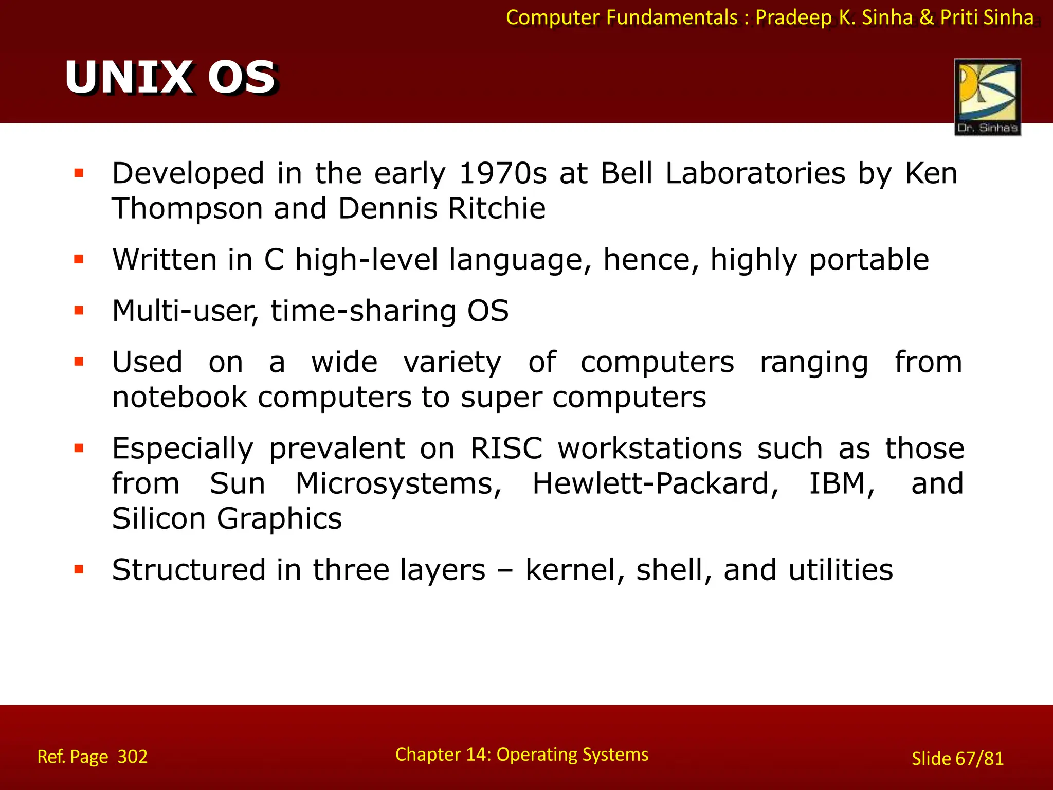 Computer Fundamentals : Pradeep K. Sinha & Priti Sinha
 Developed in the early 1970s at Bell Laboratories by Ken
Thompson and Dennis Ritchie
 Written in C high-level language, hence, highly portable
 Multi-user, time-sharing OS
 Used on a wide variety of computers ranging from
notebook computers to super computers
 Especially prevalent on RISC workstations such as those
from Sun Microsystems, Hewlett-Packard, IBM, and
Silicon Graphics
 Structured in three layers – kernel, shell, and utilities
UNIX OS
Chapter 14: Operating Systems Slide 67/81
Ref. Page 302
 