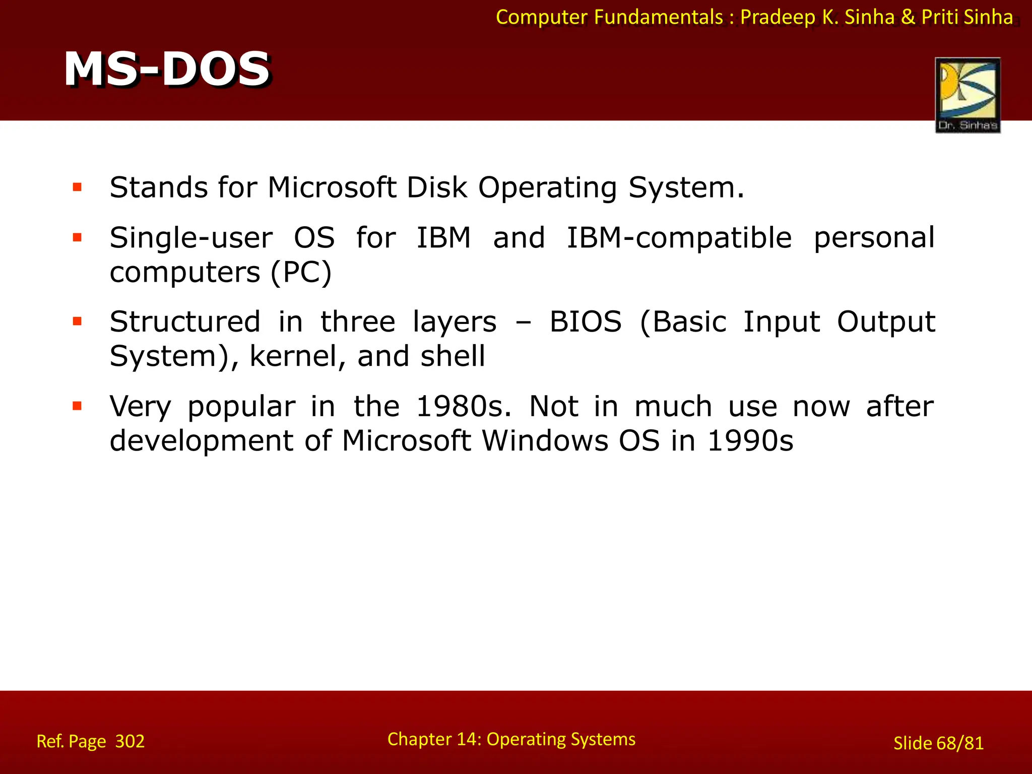 Computer Fundamentals : Pradeep K. Sinha & Priti Sinha
 Stands for Microsoft Disk Operating System.
 Single-user OS for IBM and IBM-compatible
computers (PC)
personal
 Structured in three layers – BIOS (Basic Input Output
System), kernel, and shell
 Very popular in the 1980s. Not in much use now after
development of Microsoft Windows OS in 1990s
MS-DOS
Chapter 14: Operating Systems Slide 68/81
Ref. Page 302
 