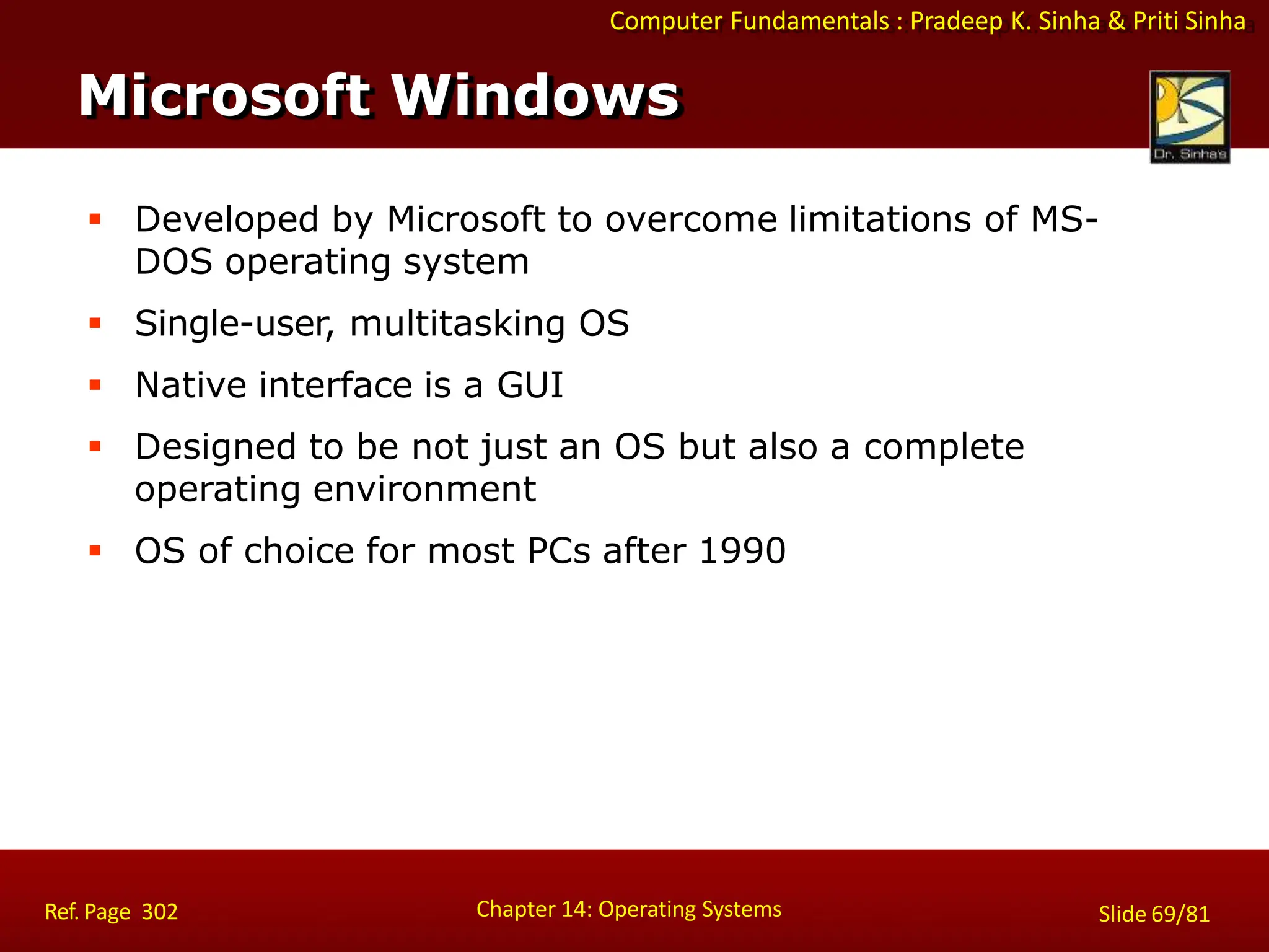 Computer Fundamentals : Pradeep K. Sinha & Priti Sinha
 Developed by Microsoft to overcome limitations of MS-
DOS operating system
 Single-user, multitasking OS
 Native interface is a GUI
 Designed to be not just an OS but also a complete
operating environment
 OS of choice for most PCs after 1990
Microsoft Windows
Chapter 14: Operating Systems Slide 69/81
Ref. Page 302
 