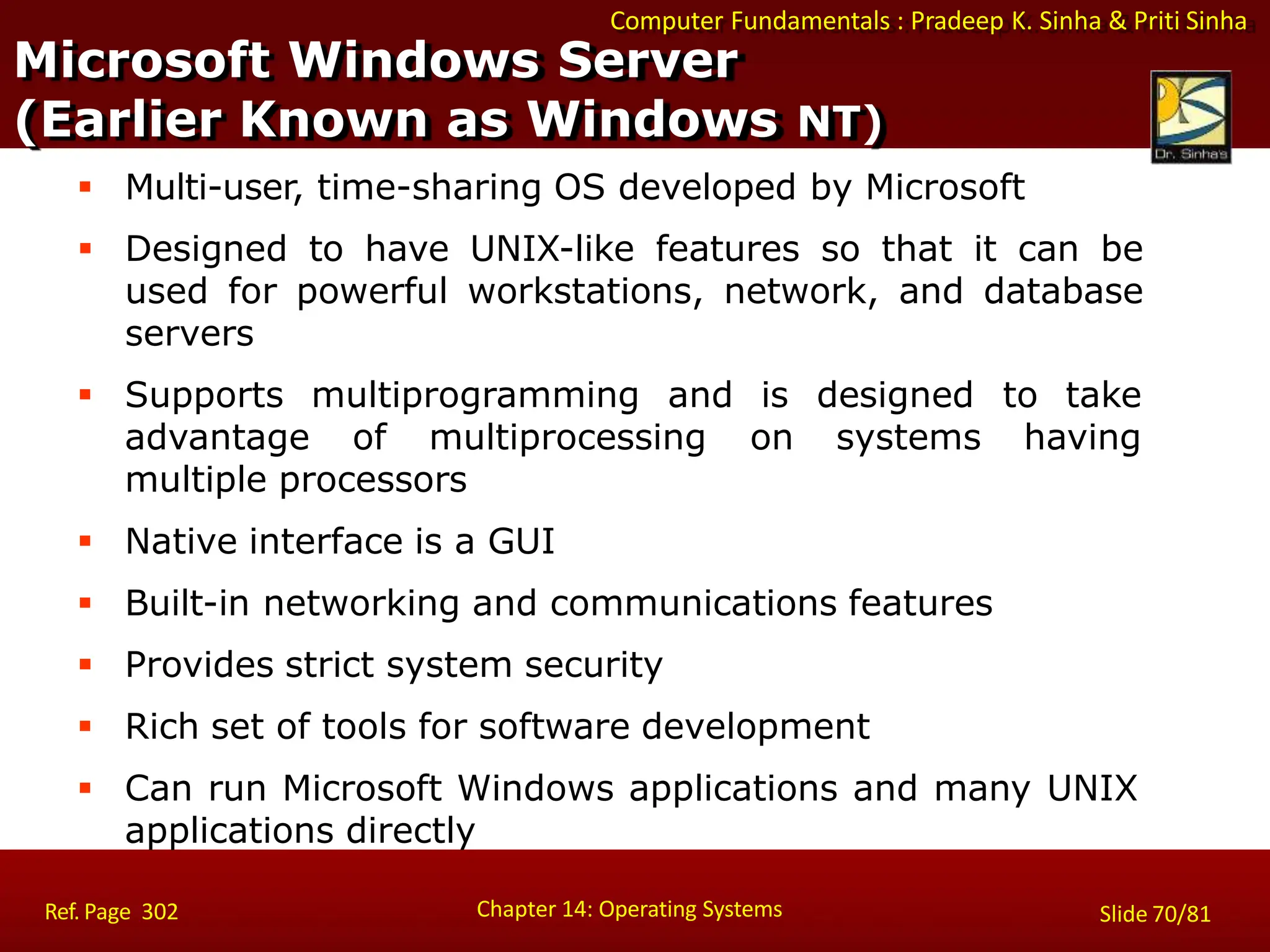 Computer Fundamentals : Pradeep K. Sinha & Priti Sinha
 Supports multiprogramming and is designed to take
systems having
advantage of multiprocessing on
multiple processors
 Native interface is a GUI
 Built-in networking and communications features
 Provides strict system security
 Rich set of tools for software development
 Can run Microsoft Windows applications and many UNIX
applications directly
Microsoft Windows Server
Chapter 14: Operating Systems Slide 70/81
Ref. Page 302
(Earlier Known as Windows NT)
 Multi-user, time-sharing OS developed by Microsoft
 Designed to have UNIX-like features so that it can be
used for powerful workstations, network, and database
servers
 