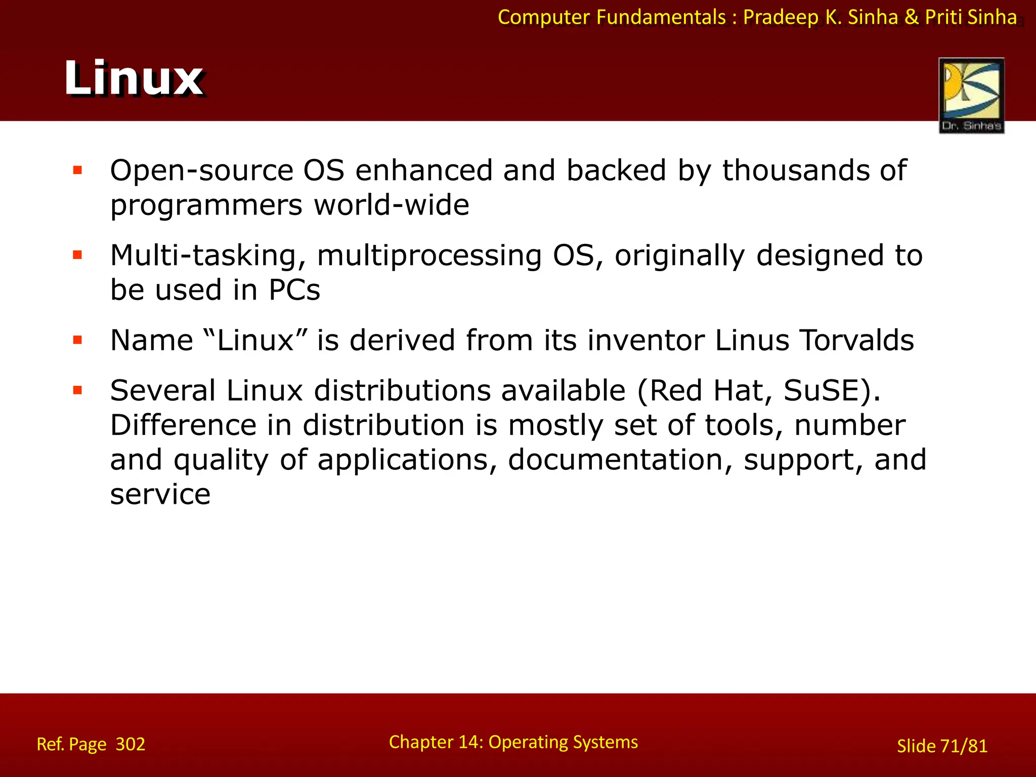 Computer Fundamentals : Pradeep K. Sinha & Priti Sinha
 Open-source OS enhanced and backed by thousands of
programmers world-wide
 Multi-tasking, multiprocessing OS, originally designed to
be used in PCs
 Name “Linux” is derived from its inventor Linus Torvalds
 Several Linux distributions available (Red Hat, SuSE).
Difference in distribution is mostly set of tools, number
and quality of applications, documentation, support, and
service
Linux
Chapter 14: Operating Systems Slide 71/81
Ref. Page 302
 