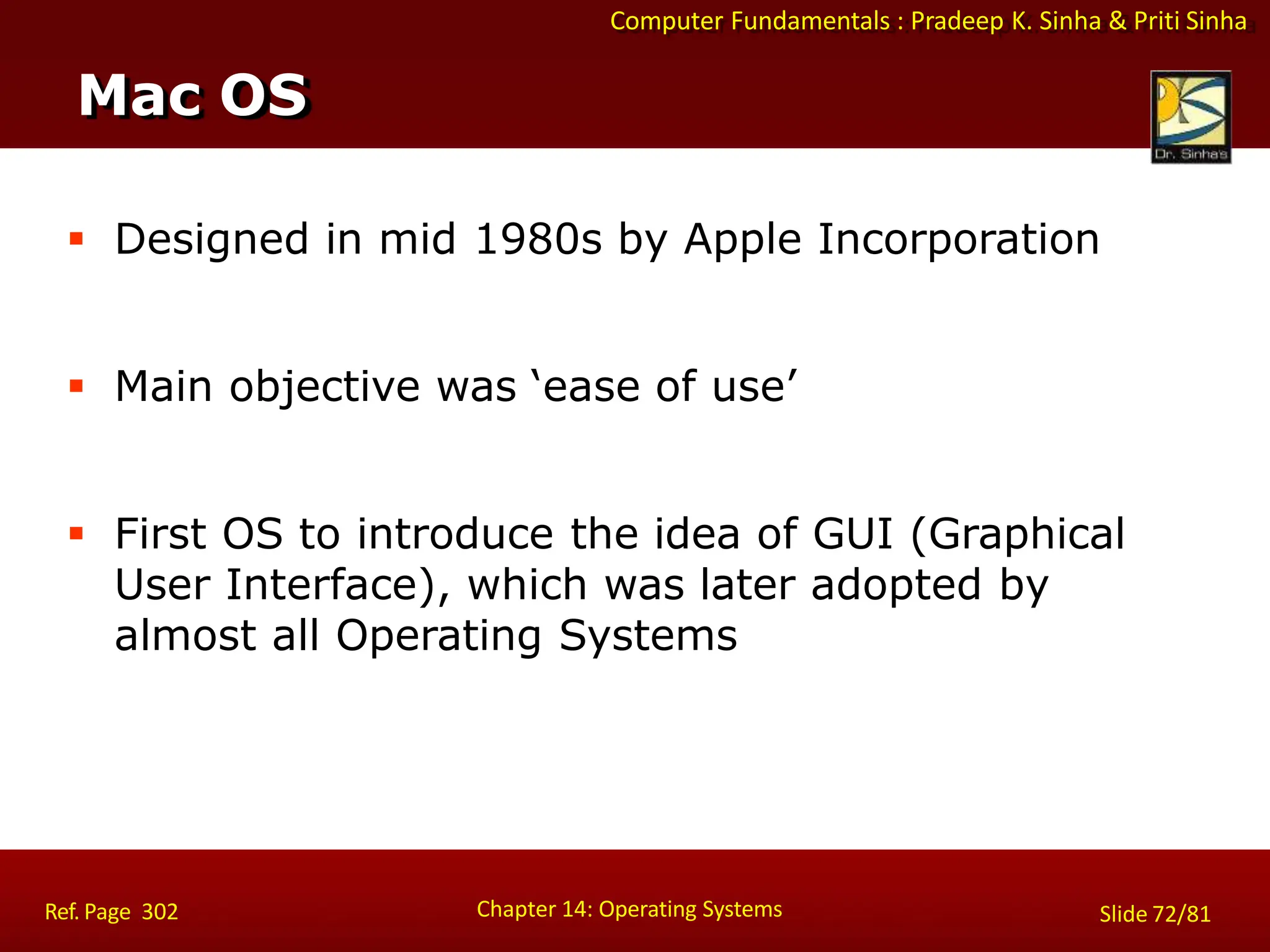 Computer Fundamentals : Pradeep K. Sinha & Priti Sinha
 Designed in mid 1980s by Apple Incorporation
 Main objective was ‘ease of use’
 First OS to introduce the idea of GUI (Graphical
User Interface), which was later adopted by
almost all Operating Systems
Mac OS
Chapter 14: Operating Systems Slide 72/81
Ref. Page 302
 