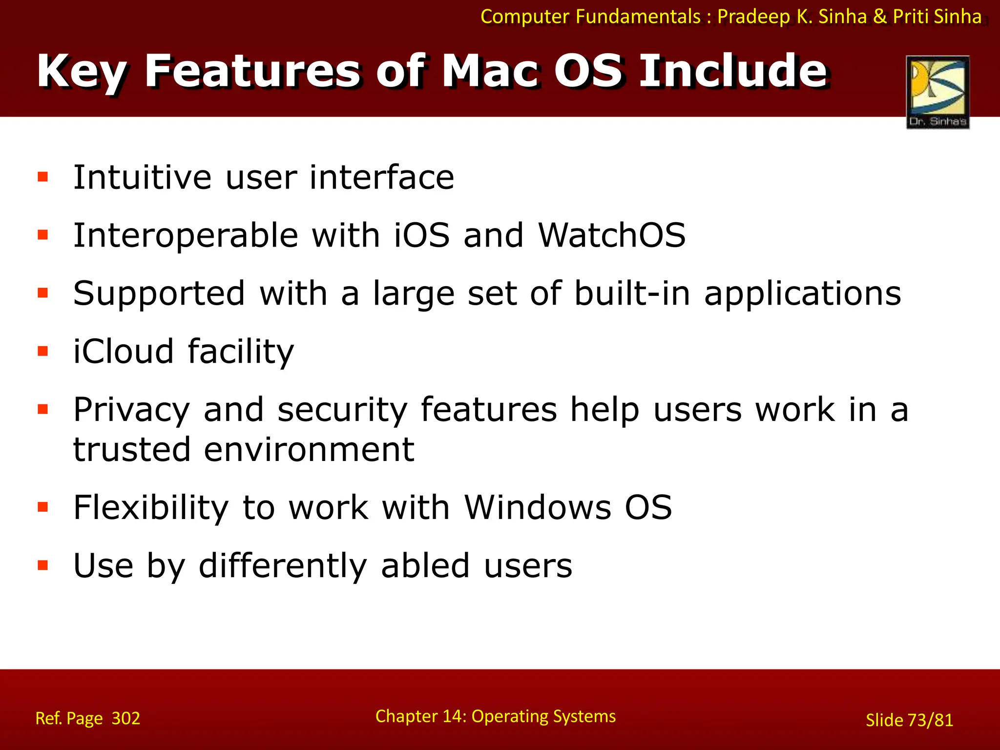 Computer Fundamentals : Pradeep K. Sinha & Priti Sinha
 Intuitive user interface
 Interoperable with iOS and WatchOS
 Supported with a large set of built-in applications
 iCloud facility
 Privacy and security features help users work in a
trusted environment
 Flexibility to work with Windows OS
 Use by differently abled users
Key Features of Mac OS Include
Chapter 14: Operating Systems Slide 73/81
Ref. Page 302
 