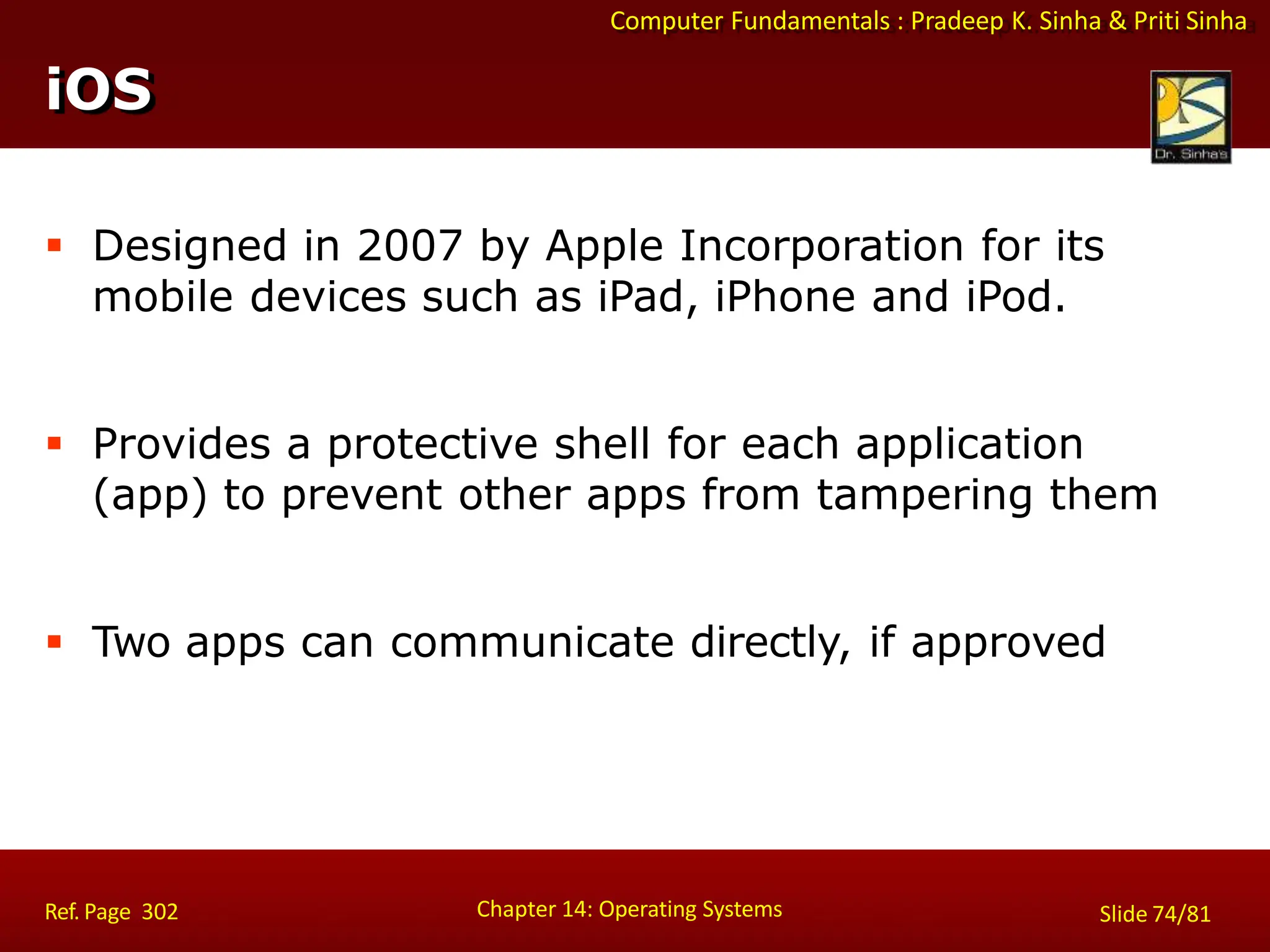 Computer Fundamentals : Pradeep K. Sinha & Priti Sinha
 Designed in 2007 by Apple Incorporation for its
mobile devices such as iPad, iPhone and iPod.
 Provides a protective shell for each application
(app) to prevent other apps from tampering them
 Two apps can communicate directly, if approved
iOS
Chapter 14: Operating Systems Slide 74/81
Ref. Page 302
 