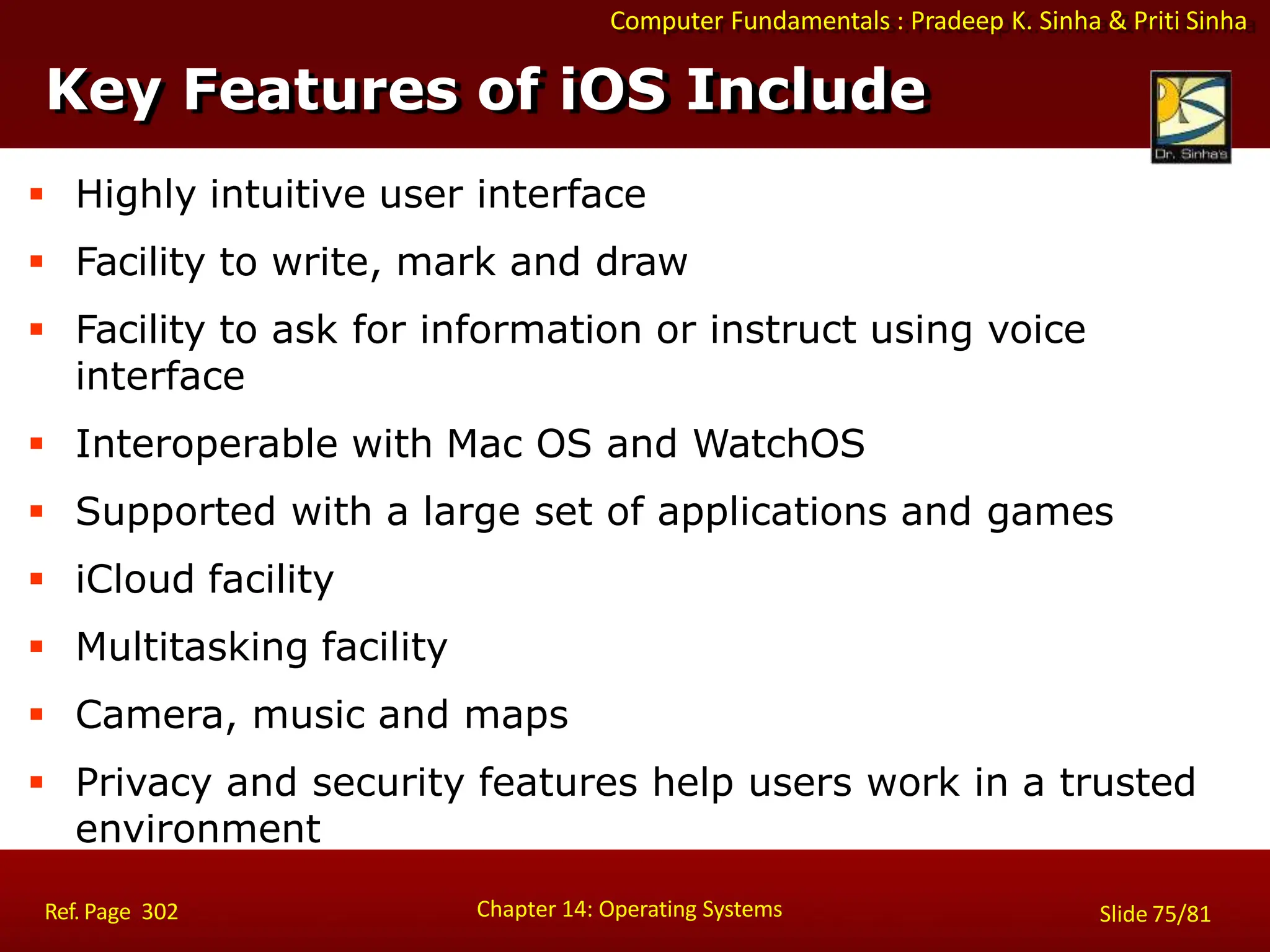 Computer Fundamentals : Pradeep K. Sinha & Priti Sinha
 Highly intuitive user interface
 Facility to write, mark and draw
 Facility to ask for information or instruct using voice
interface
 Interoperable with Mac OS and WatchOS
 Supported with a large set of applications and games
 iCloud facility
 Multitasking facility
 Camera, music and maps
 Privacy and security features help users work in a trusted
environment
Key Features of iOS Include
Chapter 14: Operating Systems Slide 75/81
Ref. Page 302
 