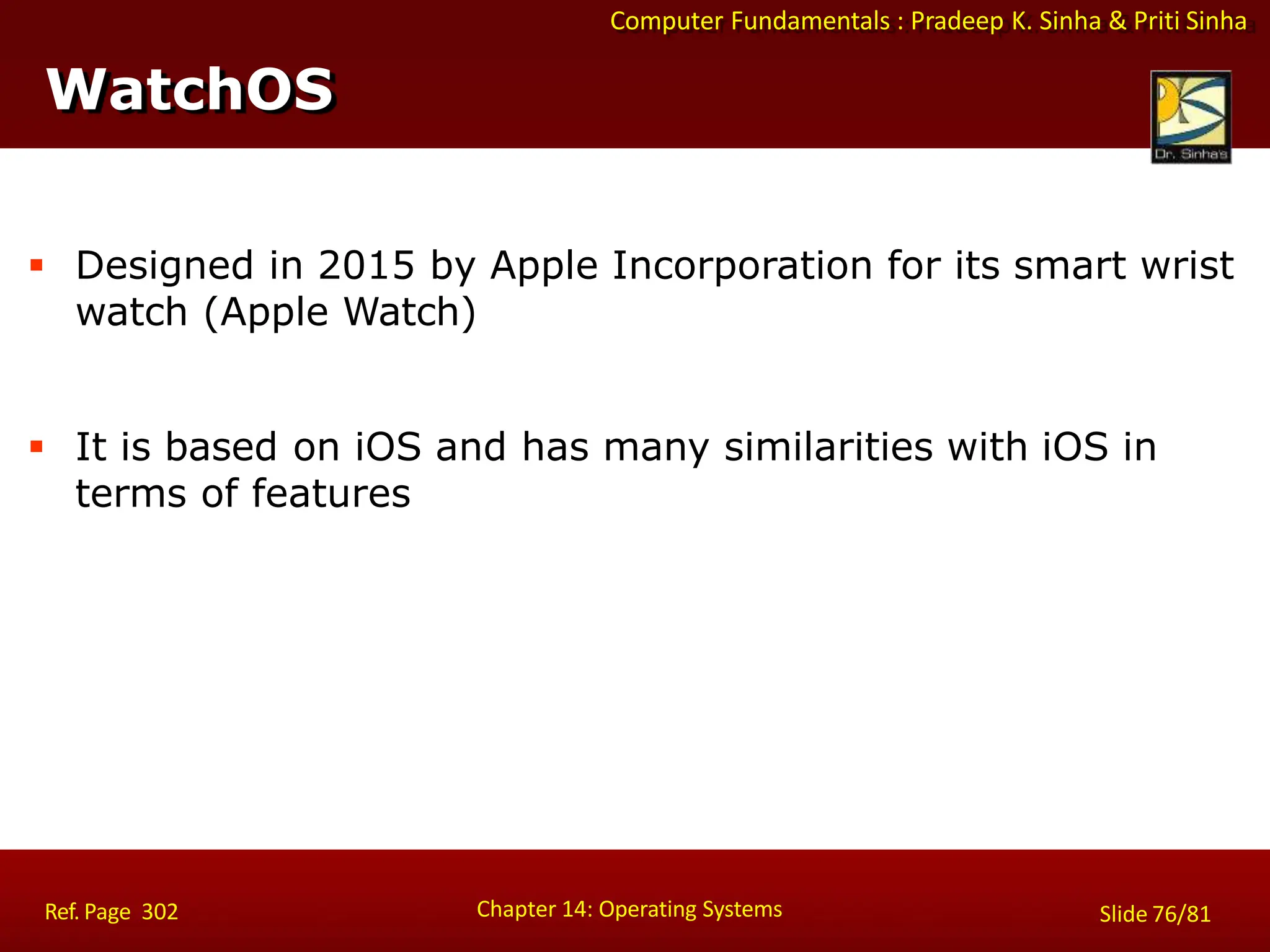 Computer Fundamentals : Pradeep K. Sinha & Priti Sinha
 Designed in 2015 by Apple Incorporation for its smart wrist
watch (Apple Watch)
 It is based on iOS and has many similarities with iOS in
terms of features
WatchOS
Chapter 14: Operating Systems Slide 76/81
Ref. Page 302
 