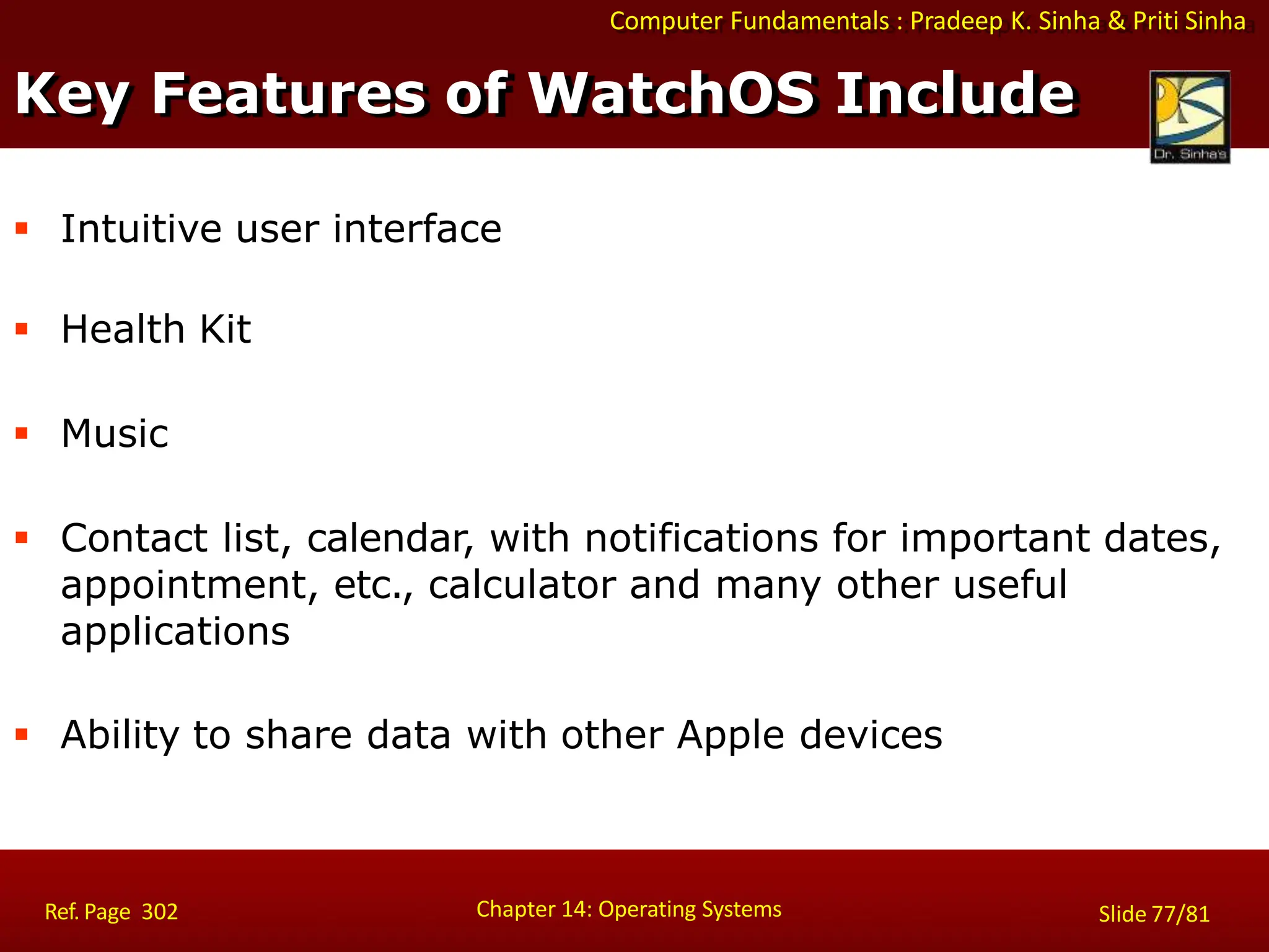 Computer Fundamentals : Pradeep K. Sinha & Priti Sinha
 Intuitive user interface
 Health Kit
 Music
 Contact list, calendar, with notifications for important dates,
appointment, etc., calculator and many other useful
applications
 Ability to share data with other Apple devices
Key Features of WatchOS Include
Chapter 14: Operating Systems Slide 77/81
Ref. Page 302
 