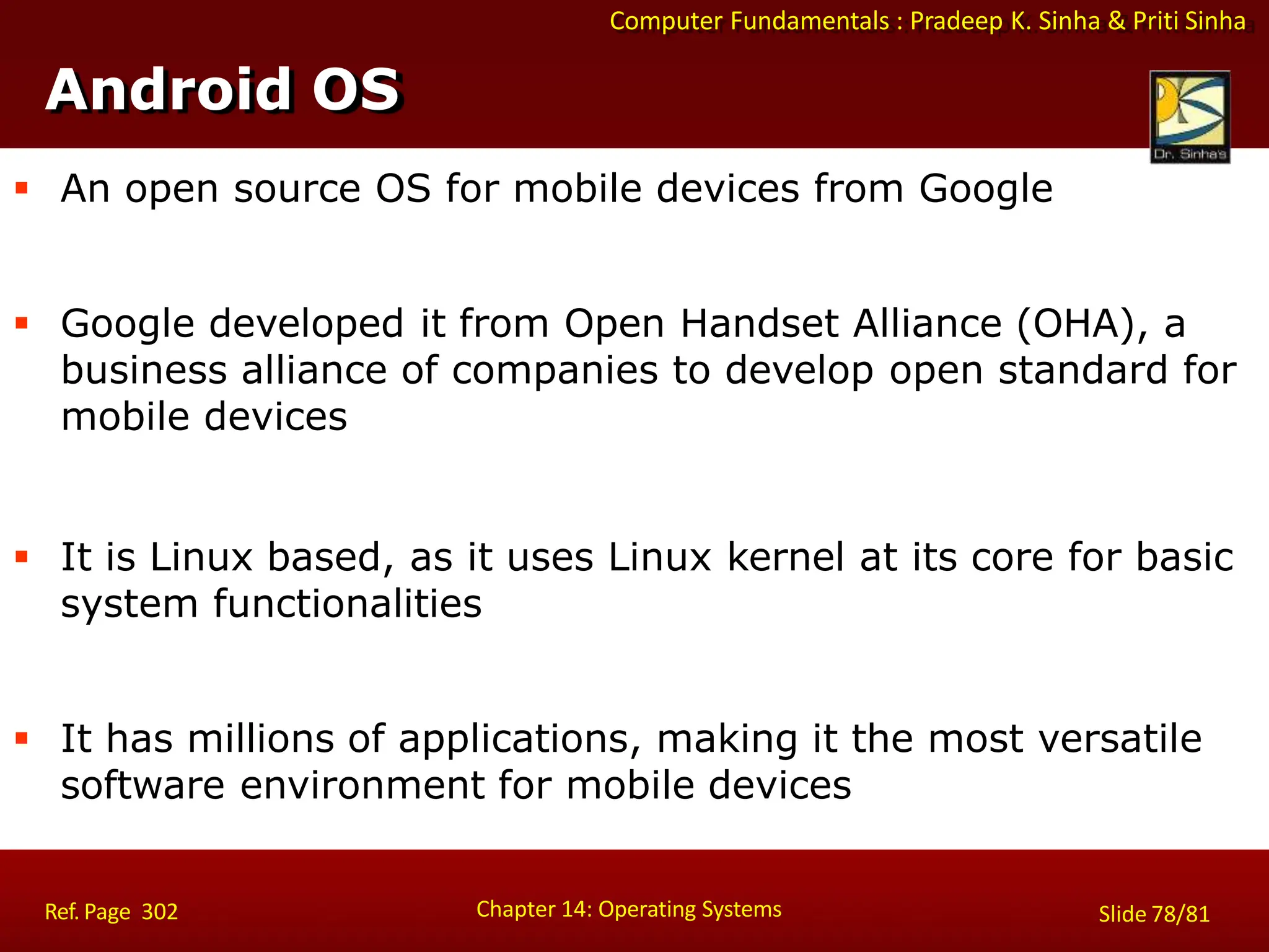 Computer Fundamentals : Pradeep K. Sinha & Priti Sinha
 An open source OS for mobile devices from Google
 Google developed it from Open Handset Alliance (OHA), a
business alliance of companies to develop open standard for
mobile devices
 It is Linux based, as it uses Linux kernel at its core for basic
system functionalities
 It has millions of applications, making it the most versatile
software environment for mobile devices
Android OS
Chapter 14: Operating Systems Slide 78/81
Ref. Page 302
 
