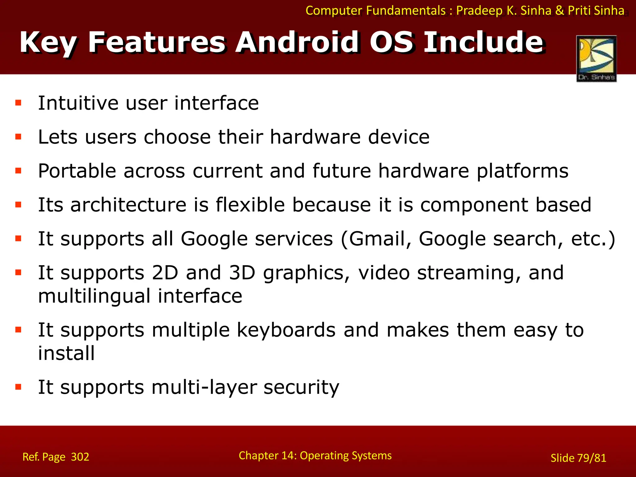 Computer Fundamentals : Pradeep K. Sinha & Priti Sinha
 Intuitive user interface
 Lets users choose their hardware device
 Portable across current and future hardware platforms
 Its architecture is flexible because it is component based
 It supports all Google services (Gmail, Google search, etc.)
 It supports 2D and 3D graphics, video streaming, and
multilingual interface
 It supports multiple keyboards and makes them easy to
install
 It supports multi-layer security
Key Features Android OS Include
Chapter 14: Operating Systems Slide 79/81
Ref. Page 302
 