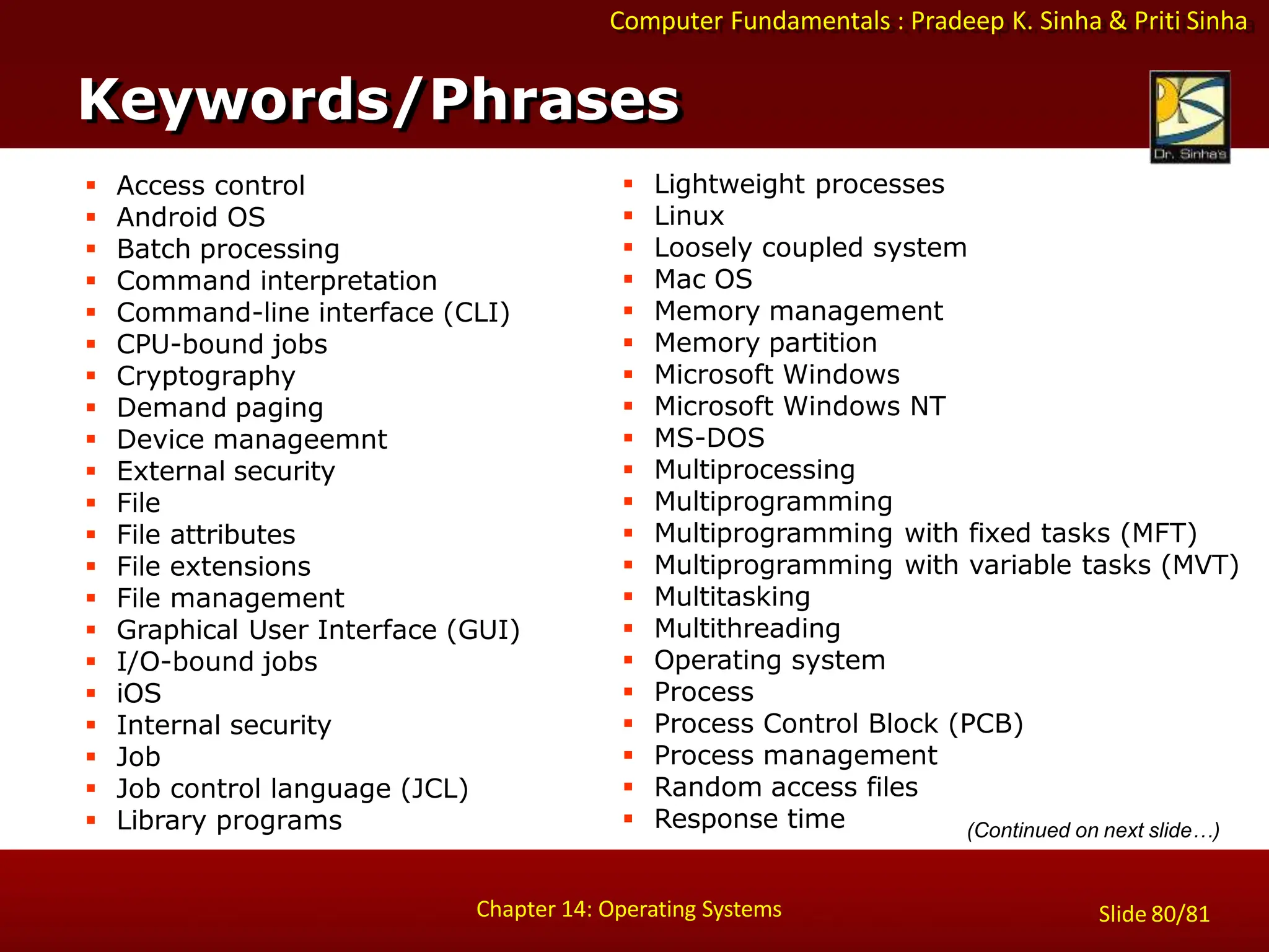 Computer Fundamentals : Pradeep K. Sinha & Priti Sinha
 Access control
 Android OS
 Batch processing
 Command interpretation
 Command-line interface (CLI)
 CPU-bound jobs
 Cryptography
 Demand paging
 Device manageemnt
 External security
 File
 File attributes
 File extensions
 File management
 Graphical User Interface (GUI)
 I/O-bound jobs
 iOS
 Internal security
 Job
 Job control language (JCL)
 Library programs
 Lightweight processes
 Linux
 Loosely coupled system
 Mac OS
 Memory management
 Memory partition
 Microsoft Windows
 Microsoft Windows NT
 MS-DOS
 Multiprocessing
 Multiprogramming
 Multiprogramming with fixed tasks (MFT)
 Multiprogramming with variable tasks (MVT)
 Multitasking
 Multithreading
 Operating system
 Process
 Process Control Block (PCB)
 Process management
 Random access files
 Response time
Keywords/Phrases
Chapter 14: Operating Systems Slide 80/81
(Continued on next slide…)
 