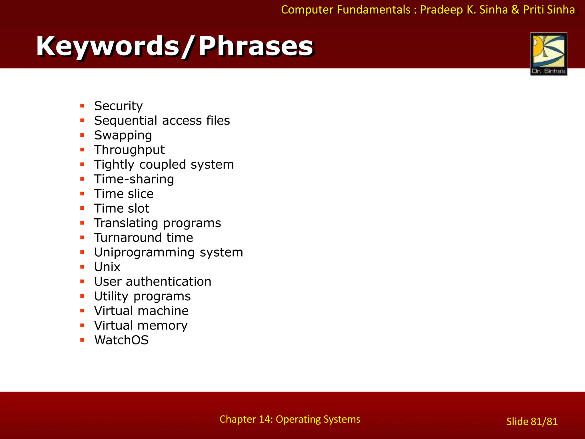 Computer Fundamentals : Pradeep K. Sinha & Priti Sinha
 Security
 Sequential access files
 Swapping
 Throughput
 Tightly coupled system
 Time-sharing
 Time slice
 Time slot
 Translating programs
 Turnaround time
 Uniprogramming system
 Unix
 User authentication
 Utility programs
 Virtual machine
 Virtual memory
 WatchOS
Keywords/Phrases
Chapter 14: Operating Systems Slide 81/81
 