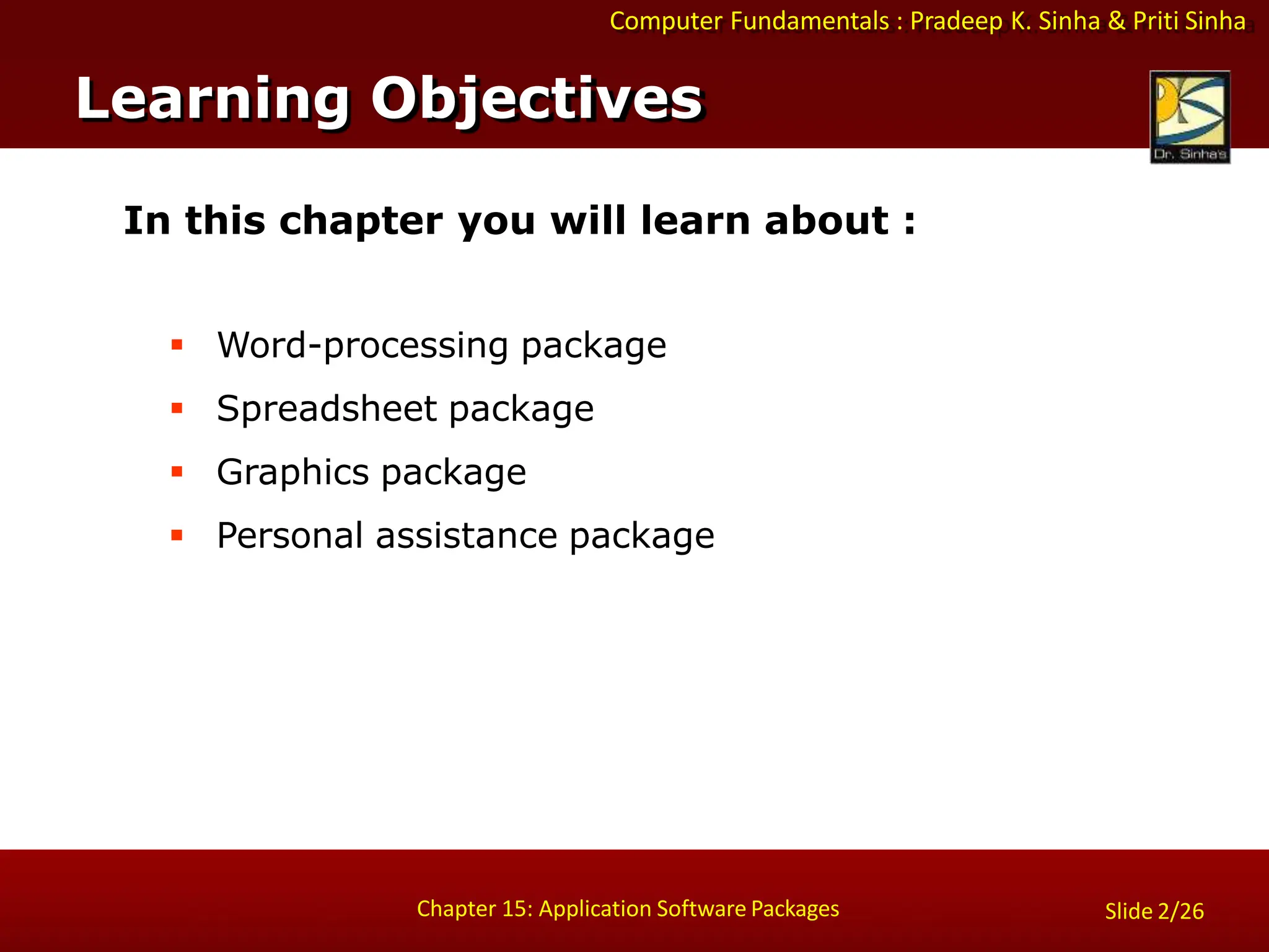 Computer Fundamentals : Pradeep K. Sinha & Priti Sinha
Slide 2/26
Chapter 15: Application Software Packages
In this chapter you will learn about :
 Word-processing package
 Spreadsheet package
 Graphics package
 Personal assistance package
Learning Objectives
 