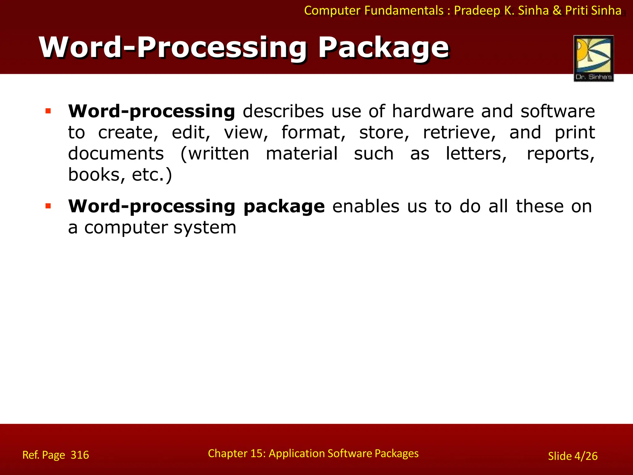 Computer Fundamentals : Pradeep K. Sinha & Priti Sinha
 Word-processing describes use of hardware and software
to create, edit, view, format, store, retrieve, and print
documents (written material such as letters, reports,
books, etc.)
 Word-processing package enables us to do all these on
a computer system
Word-Processing Package
Chapter 15: Application Software Packages
Ref. Page 316 Slide 4/26
 