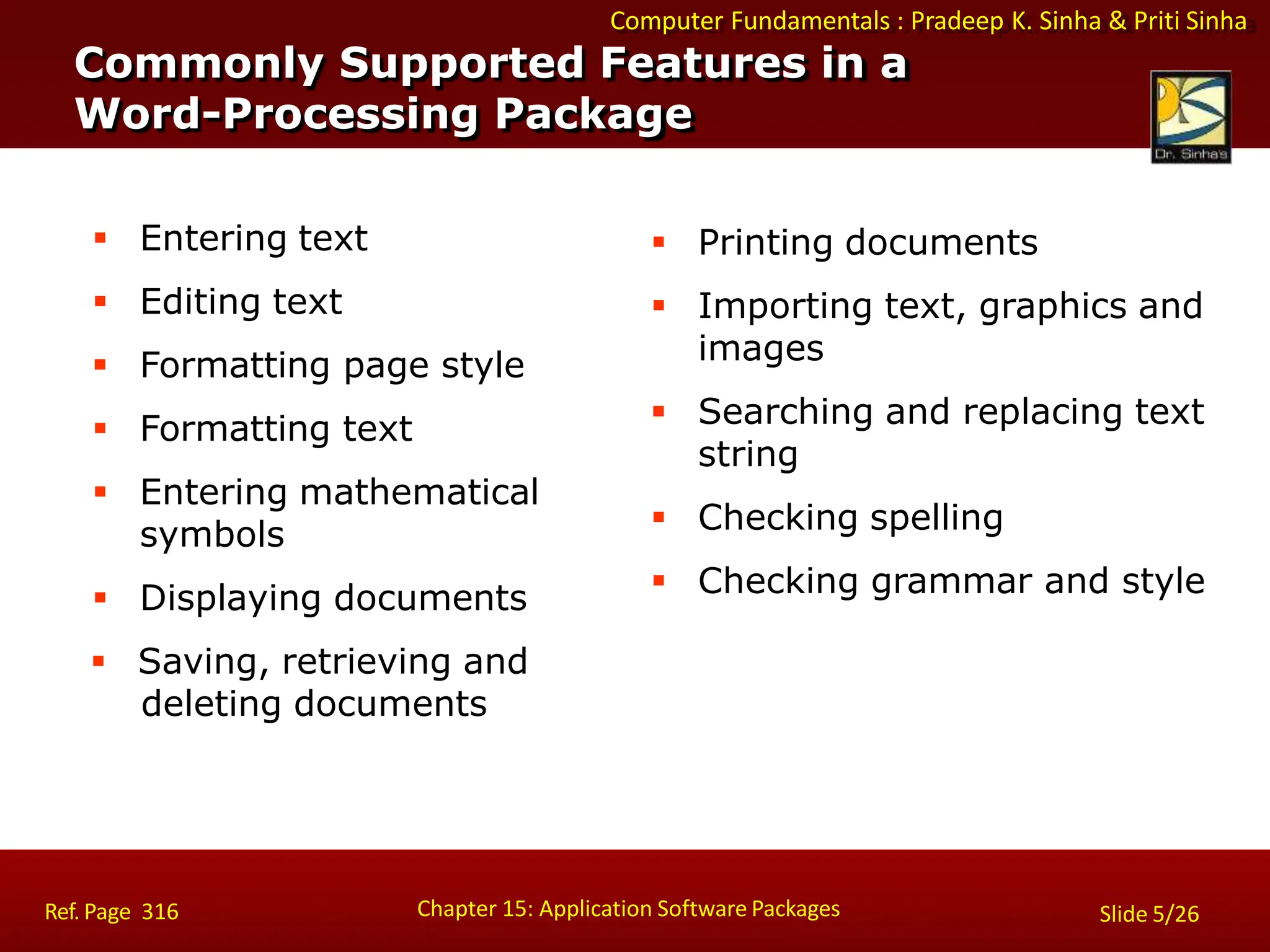 Computer Fundamentals : Pradeep K. Sinha & Priti Sinha
 Entering text
 Editing text
 Formatting page style
 Formatting text
 Entering mathematical
symbols
 Displaying documents
 Saving, retrieving and
deleting documents
 Printing documents
 Importing text, graphics and
images
 Searching and replacing text
string
 Checking spelling
 Checking grammar and style
Commonly Supported Features in a
Word-Processing Package
Chapter 15: Application Software Packages
Ref. Page 316 Slide 5/26
 