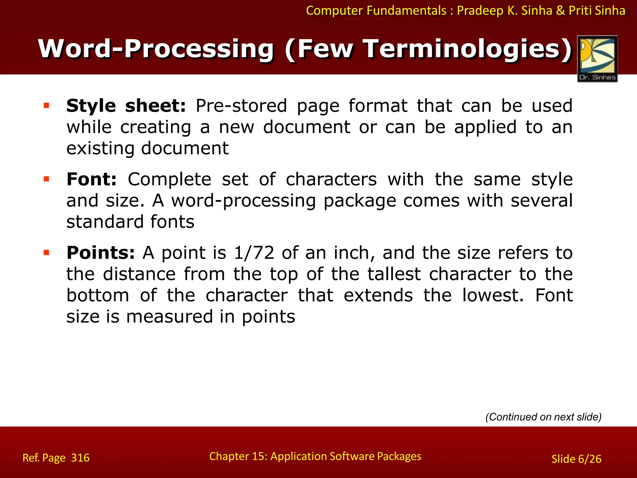 Computer Fundamentals : Pradeep K. Sinha & Priti Sinha
 Style sheet: Pre-stored page format that can be used
while creating a new document or can be applied to an
existing document
 Font: Complete set of characters with the same style
and size. A word-processing package comes with several
standard fonts
 Points: A point is 1/72 of an inch, and the size refers to
the distance from the top of the tallest character to the
bottom of the character that extends the lowest. Font
size is measured in points
Chapter 15: Application Software Packages
Ref. Page 316 Slide 6/26
Word-Processing (Few Terminologies)
(Continued on next slide)
 