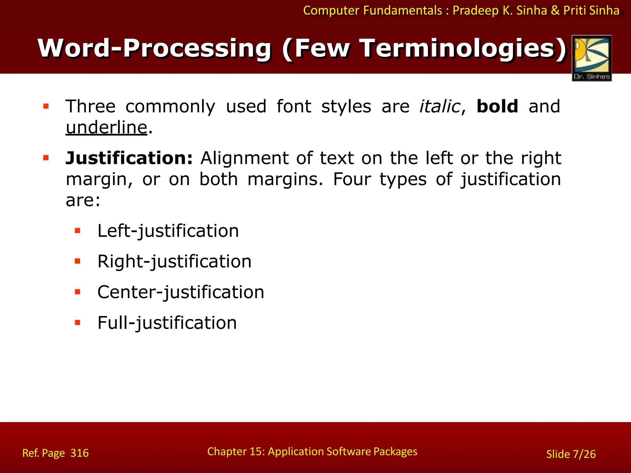 Computer Fundamentals : Pradeep K. Sinha & Priti Sinha
 Three commonly used font styles are italic, bold and
underline.
 Justification: Alignment of text on the left or the right
margin, or on both margins. Four types of justification
are:
 Left-justification
 Right-justification
 Center-justification
 Full-justification
Chapter 15: Application Software Packages
Ref. Page 316 Slide 7/26
Word-Processing (Few Terminologies)
 