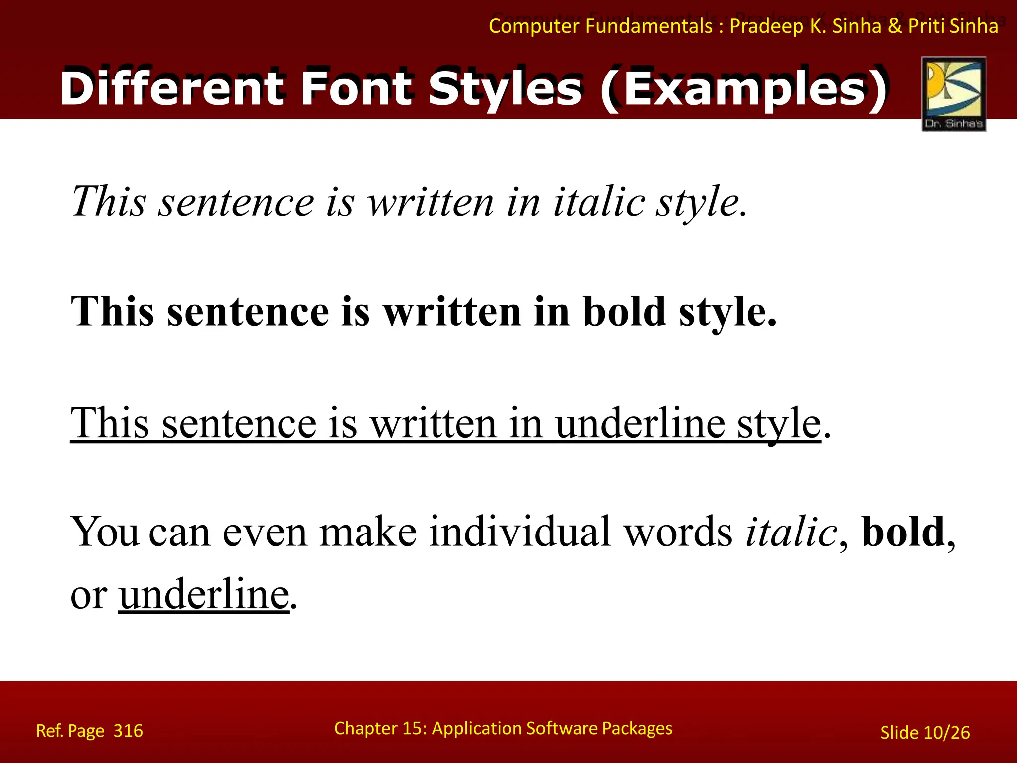 Computer Fundamentals : Pradeep K. Sinha & Priti Sinha
Different Font Styles (Examples)
Chapter 15: Application Software Packages
Ref. Page 316 Slide 10/26
This sentence is written in italic style.
This sentence is written in bold style.
This sentence is written in underline style.
You can even make individual words italic, bold,
or underline.
 