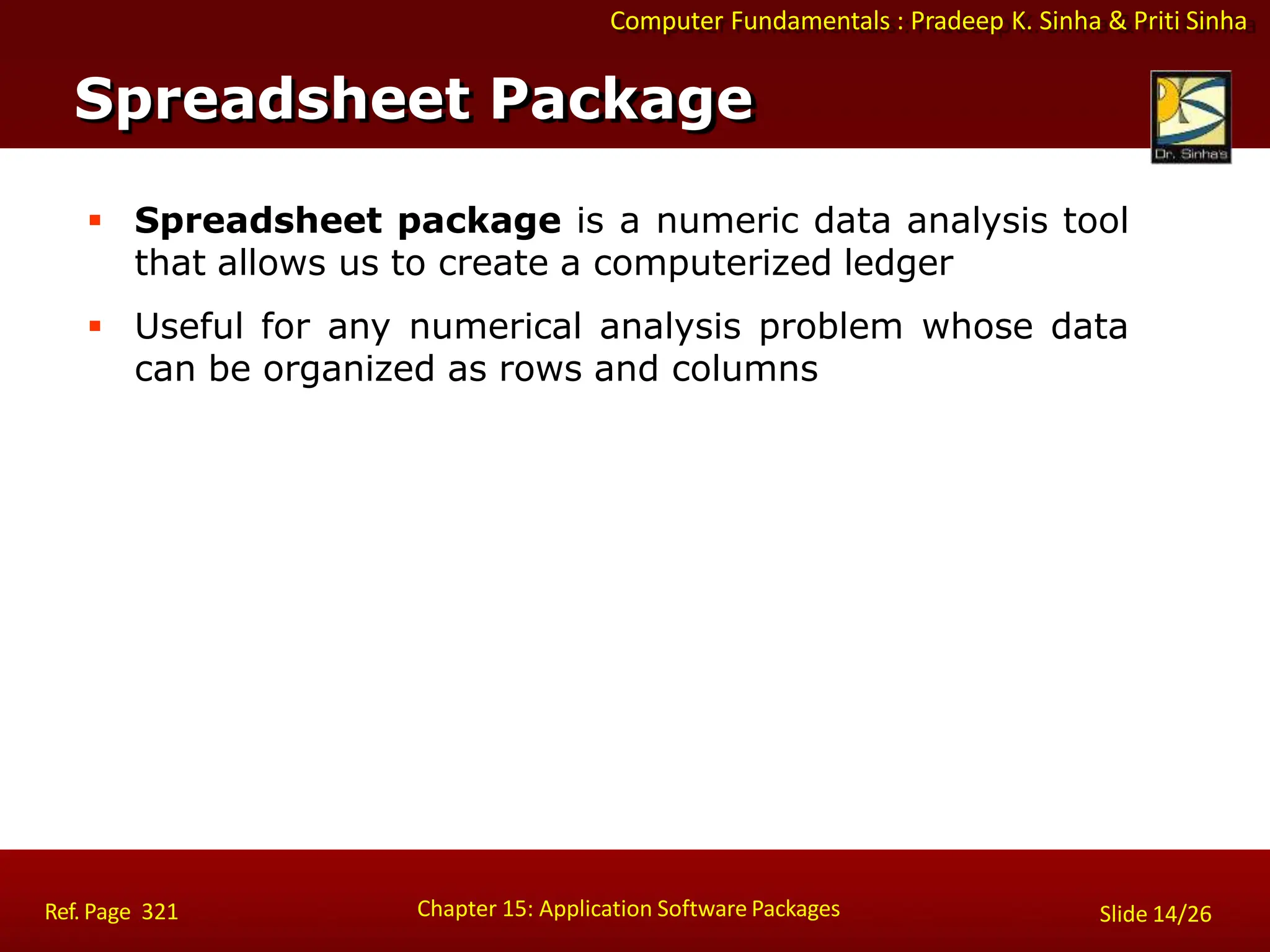 Computer Fundamentals : Pradeep K. Sinha & Priti Sinha
 Spreadsheet package is a numeric data analysis tool
that allows us to create a computerized ledger
 Useful for any numerical analysis problem whose data
can be organized as rows and columns
Spreadsheet Package
Chapter 15: Application Software Packages
Ref. Page 321 Slide 14/26
 