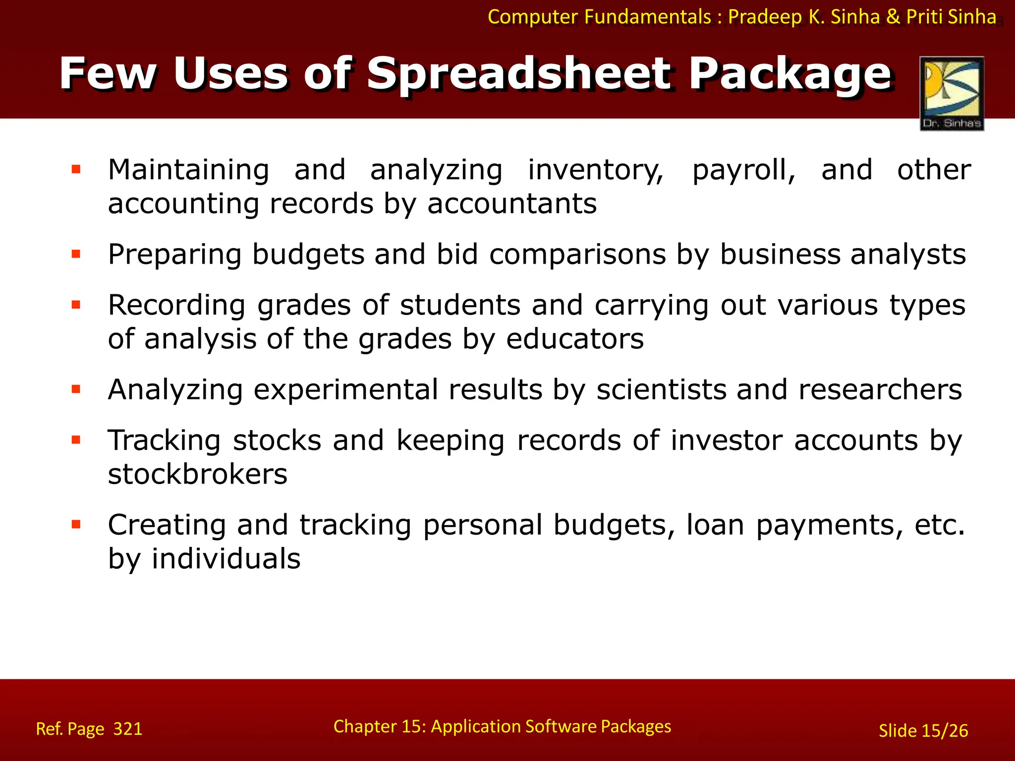 Computer Fundamentals : Pradeep K. Sinha & Priti Sinha
 Maintaining and analyzing inventory, payroll, and other
accounting records by accountants
 Preparing budgets and bid comparisons by business analysts
 Recording grades of students and carrying out various types
of analysis of the grades by educators
 Analyzing experimental results by scientists and researchers
 Tracking stocks and keeping records of investor accounts by
stockbrokers
 Creating and tracking personal budgets, loan payments, etc.
by individuals
Chapter 15: Application Software Packages
Ref. Page 321 Slide 15/26
Few Uses of Spreadsheet Package
 