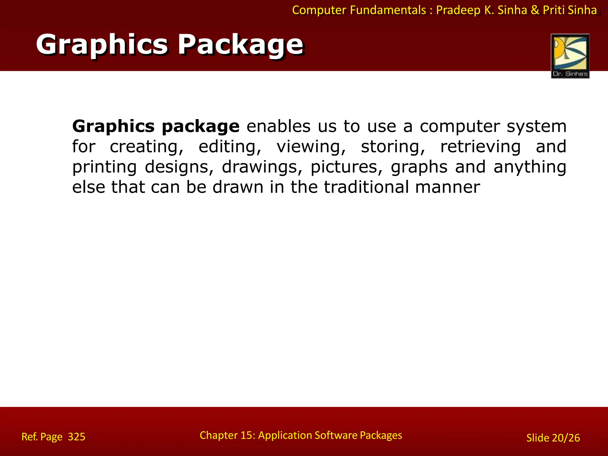 Computer Fundamentals : Pradeep K. Sinha & Priti Sinha
Graphics package enables us to use a computer system
for creating, editing, viewing, storing, retrieving and
printing designs, drawings, pictures, graphs and anything
else that can be drawn in the traditional manner
Graphics Package
Chapter 15: Application Software Packages
Ref. Page 325 Slide 20/26
 