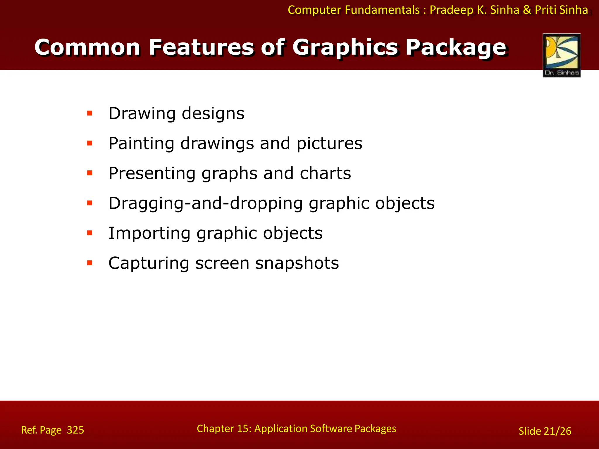 Computer Fundamentals : Pradeep K. Sinha & Priti Sinha
 Drawing designs
 Painting drawings and pictures
 Presenting graphs and charts
 Dragging-and-dropping graphic objects
 Importing graphic objects
 Capturing screen snapshots
Common Features of Graphics Package
Chapter 15: Application Software Packages
Ref. Page 325 Slide 21/26
 