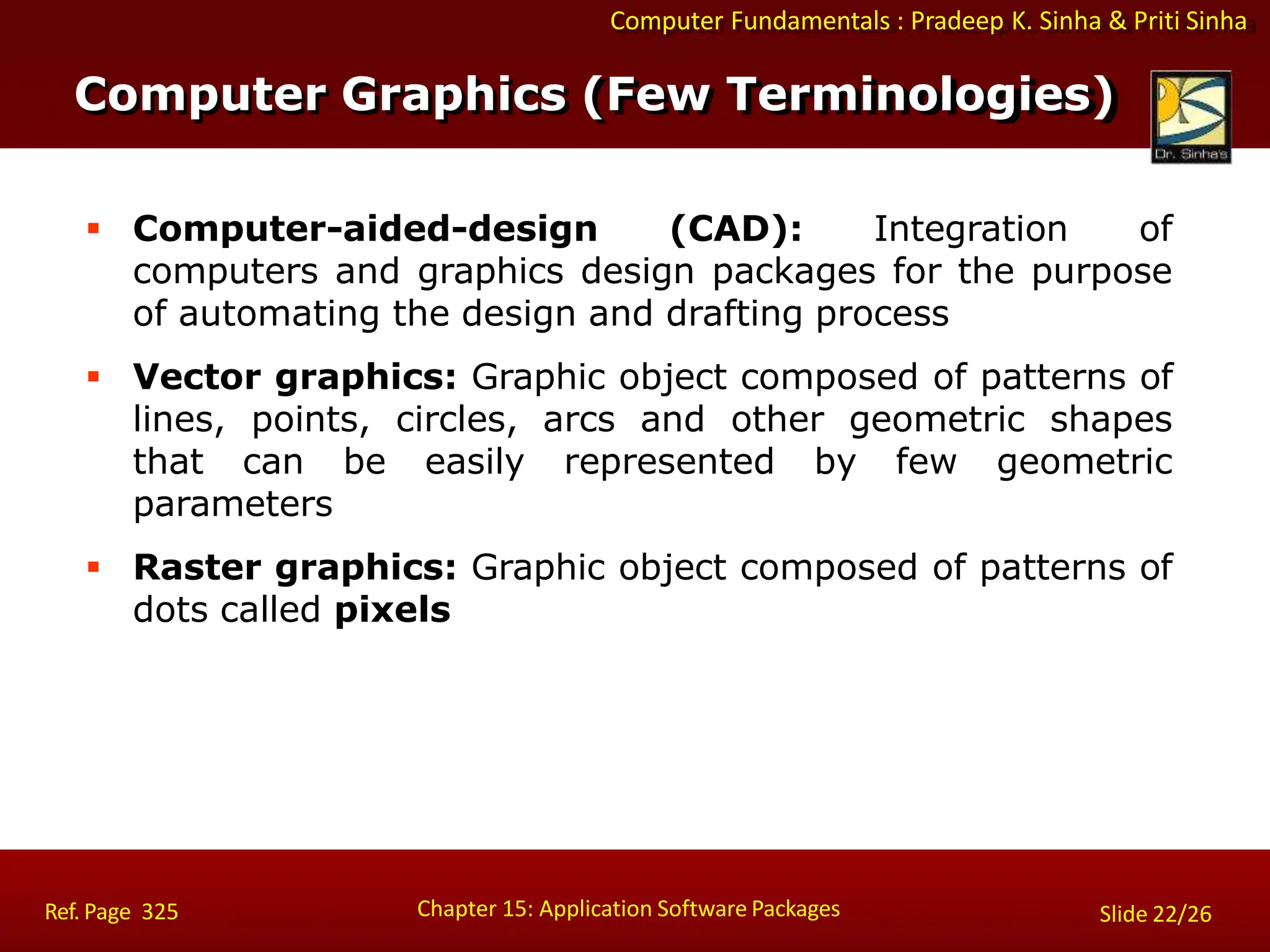 Computer Fundamentals : Pradeep K. Sinha & Priti Sinha
 Computer-aided-design (CAD): Integration of
computers and graphics design packages for the purpose
of automating the design and drafting process
 Vector graphics: Graphic object composed of patterns of
lines, points, circles, arcs and other geometric shapes
that can be easily represented by few geometric
parameters
 Raster graphics: Graphic object composed of patterns of
dots called pixels
Chapter 15: Application Software Packages
Ref. Page 325 Slide 22/26
Computer Graphics (Few Terminologies)
 
