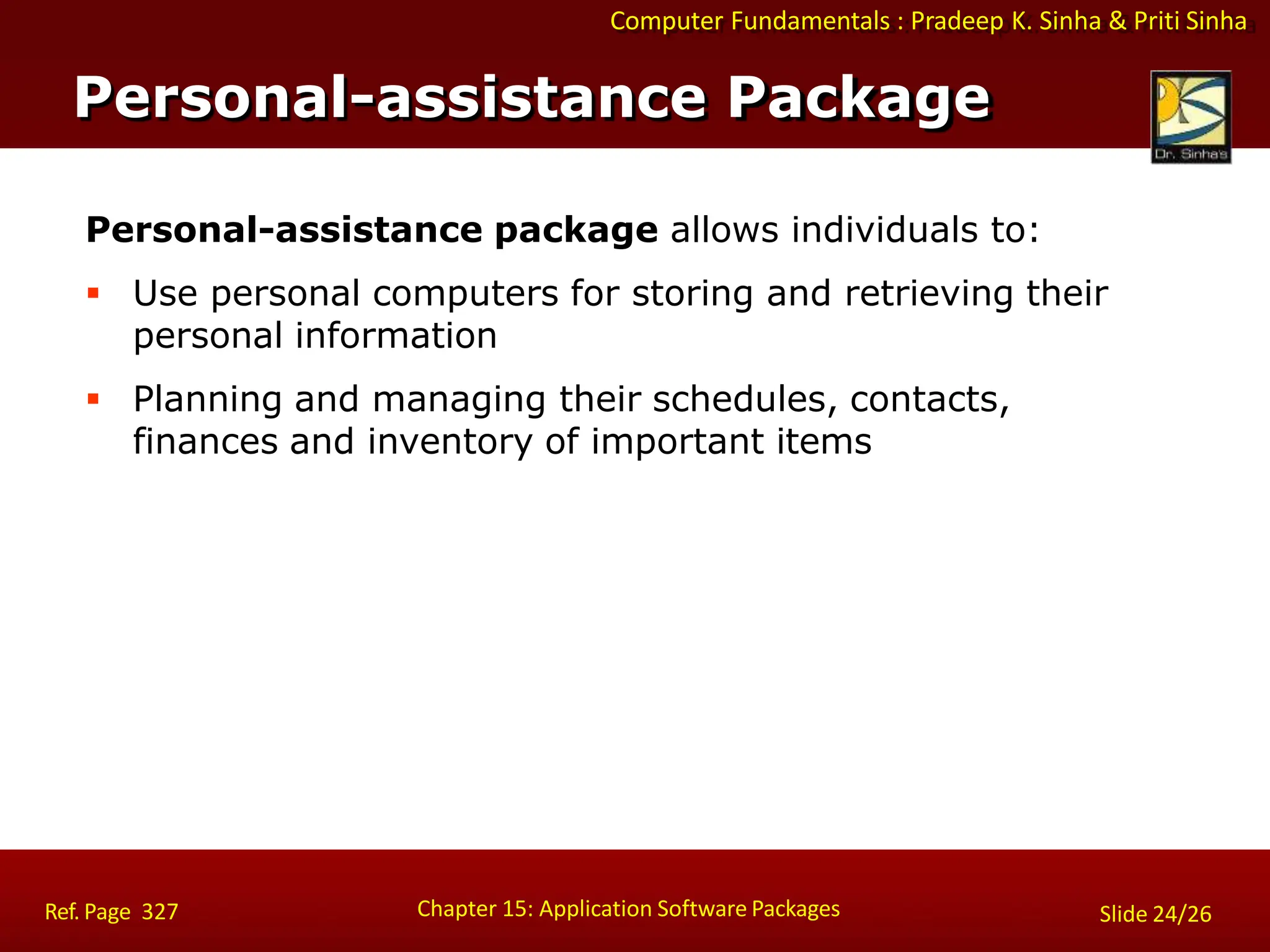 Computer Fundamentals : Pradeep K. Sinha & Priti Sinha
Personal-assistance package allows individuals to:
 Use personal computers for storing and retrieving their
personal information
 Planning and managing their schedules, contacts,
finances and inventory of important items
Personal-assistance Package
Chapter 15: Application Software Packages
Ref. Page 327 Slide 24/26
 