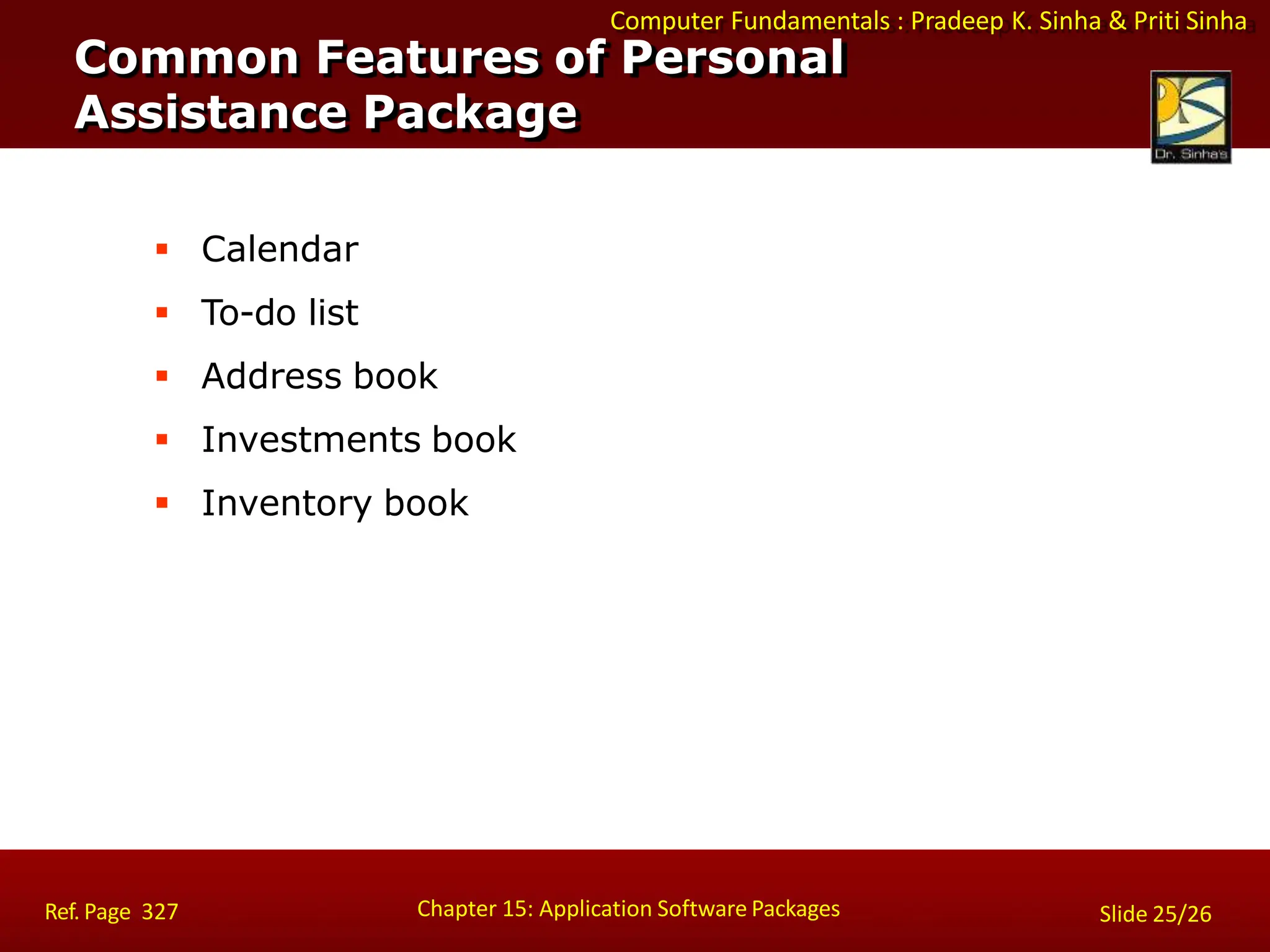 Computer Fundamentals : Pradeep K. Sinha & Priti Sinha
 Calendar
 To-do list
 Address book
 Investments book
 Inventory book
Common Features of Personal
Assistance Package
Chapter 15: Application Software Packages
Ref. Page 327 Slide 25/26
 