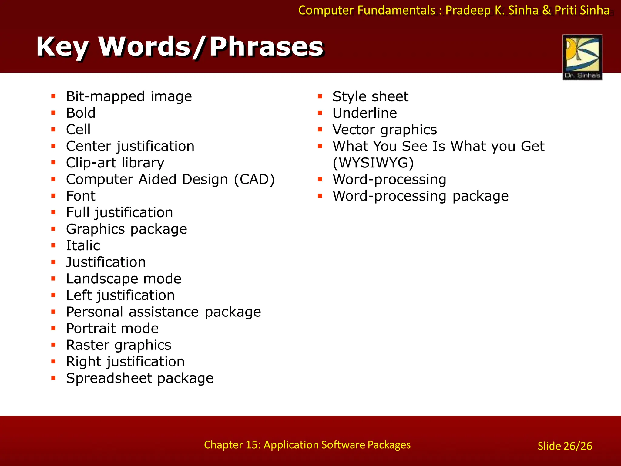 Computer Fundamentals : Pradeep K. Sinha & Priti Sinha
Slide 26/26
Chapter 15: Application Software Packages
 Bit-mapped image
 Bold
 Cell
 Center justification
 Clip-art library
 Computer Aided Design (CAD)
 Font
 Full justification
 Graphics package
 Italic
 Justification
 Landscape mode
 Left justification
 Personal assistance package
 Portrait mode
 Raster graphics
 Right justification
 Spreadsheet package
 Style sheet
 Underline
 Vector graphics
 What You See Is What you Get
(WYSIWYG)
 Word-processing
 Word-processing package
Key Words/Phrases
 