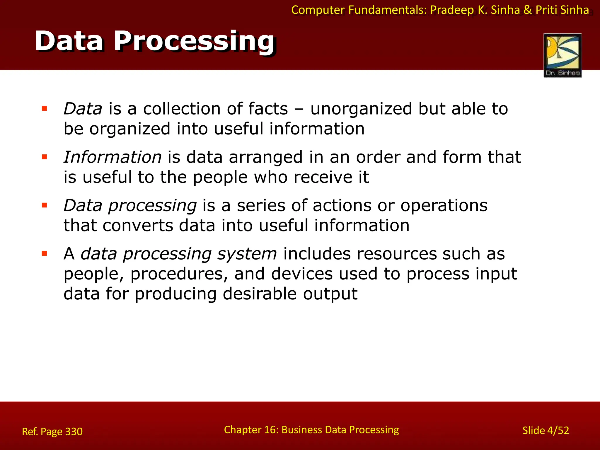 Computer Fundamentals: Pradeep K. Sinha & Priti Sinha
 Data is a collection of facts – unorganized but able to
be organized into useful information
 Information is data arranged in an order and form that
is useful to the people who receive it
 Data processing is a series of actions or operations
that converts data into useful information
 A data processing system includes resources such as
people, procedures, and devices used to process input
data for producing desirable output
Data Processing
Chapter 16: Business Data Processing Slide 4/52
Ref. Page 330
 