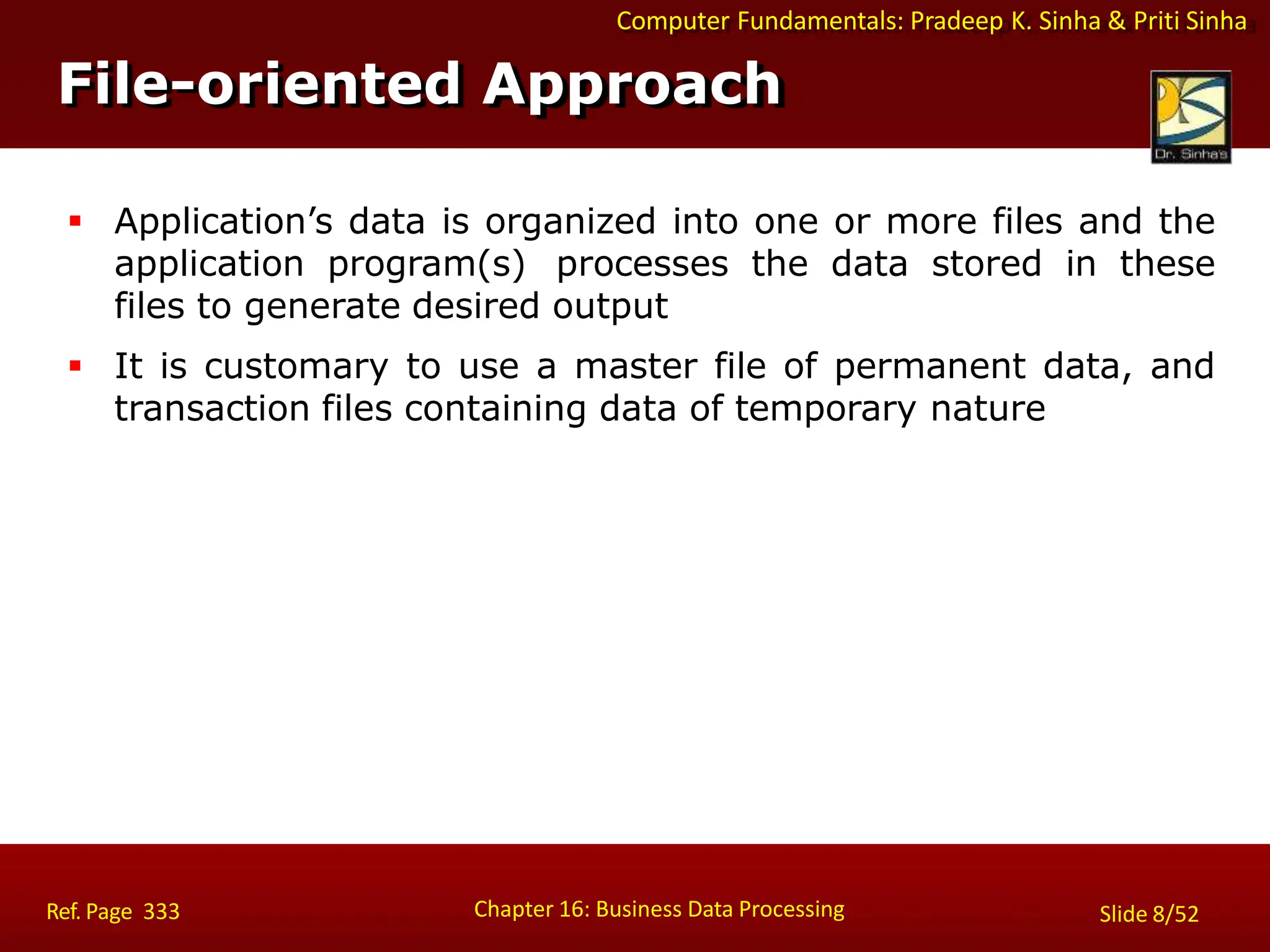 Computer Fundamentals: Pradeep K. Sinha & Priti Sinha
File-oriented Approach
Chapter 16: Business Data Processing Slide 8/52
Ref. Page 333
 Application’s data is organized into one or more files and the
application program(s) processes the data stored in these
files to generate desired output
 It is customary to use a master file of permanent data, and
transaction files containing data of temporary nature
 