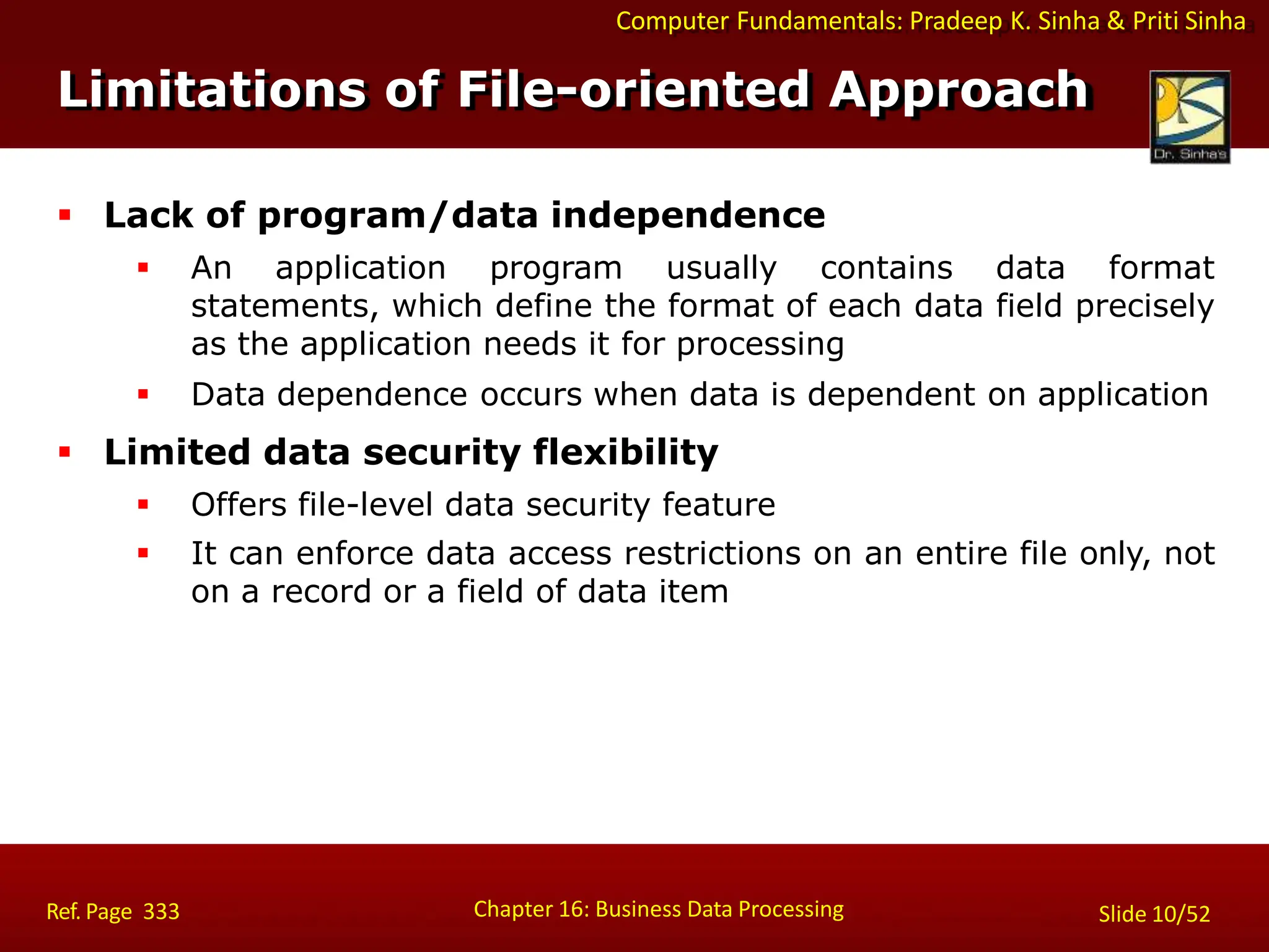 Computer Fundamentals: Pradeep K. Sinha & Priti Sinha
Limitations of File-oriented Approach
Chapter 16: Business Data Processing Slide 10/52
Ref. Page 333
 Lack of program/data independence
 An application program usually contains data format
statements, which define the format of each data field precisely
as the application needs it for processing
 Data dependence occurs when data is dependent on application
 Limited data security flexibility
 Offers file-level data security feature
 It can enforce data access restrictions on an entire file only, not
on a record or a field of data item
 