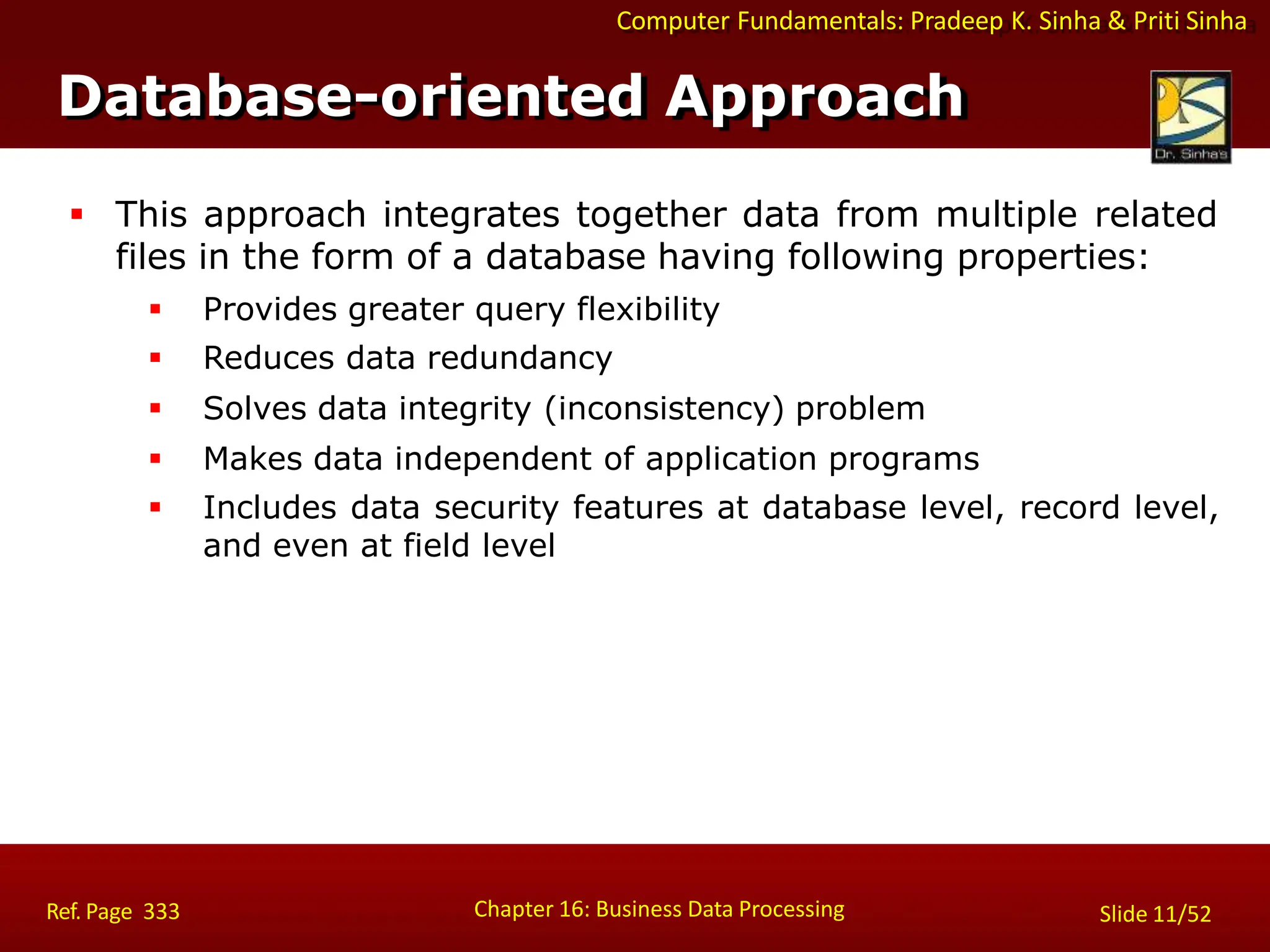 Computer Fundamentals: Pradeep K. Sinha & Priti Sinha
Database-oriented Approach
Chapter 16: Business Data Processing Slide 11/52
Ref. Page 333
 This approach integrates together data from multiple related
files in the form of a database having following properties:
 Provides greater query flexibility
 Reduces data redundancy
 Solves data integrity (inconsistency) problem
 Makes data independent of application programs
 Includes data security features at database level, record level,
and even at field level
 