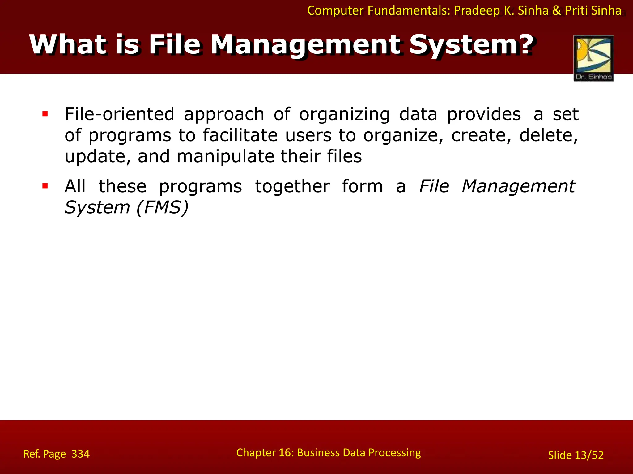 Computer Fundamentals: Pradeep K. Sinha & Priti Sinha
What is File Management System?
Chapter 16: Business Data Processing Slide 13/52
Ref. Page 334
 File-oriented approach of organizing data provides a set
of programs to facilitate users to organize, create, delete,
update, and manipulate their files
 All these programs together form a File Management
System (FMS)
 