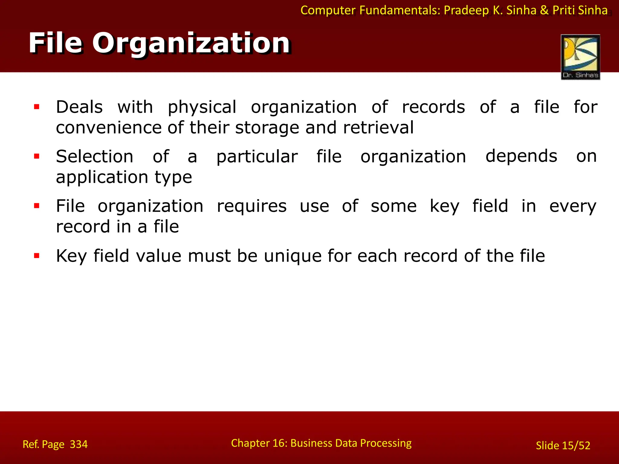Computer Fundamentals: Pradeep K. Sinha & Priti Sinha
File Organization
Chapter 16: Business Data Processing Slide 15/52
Ref. Page 334
 Deals with physical organization of records of a file for
depends on
convenience of their storage and retrieval
 Selection of a particular file organization
application type
every
 File organization requires use of some key field in
record in a file
 Key field value must be unique for each record of the file
 
