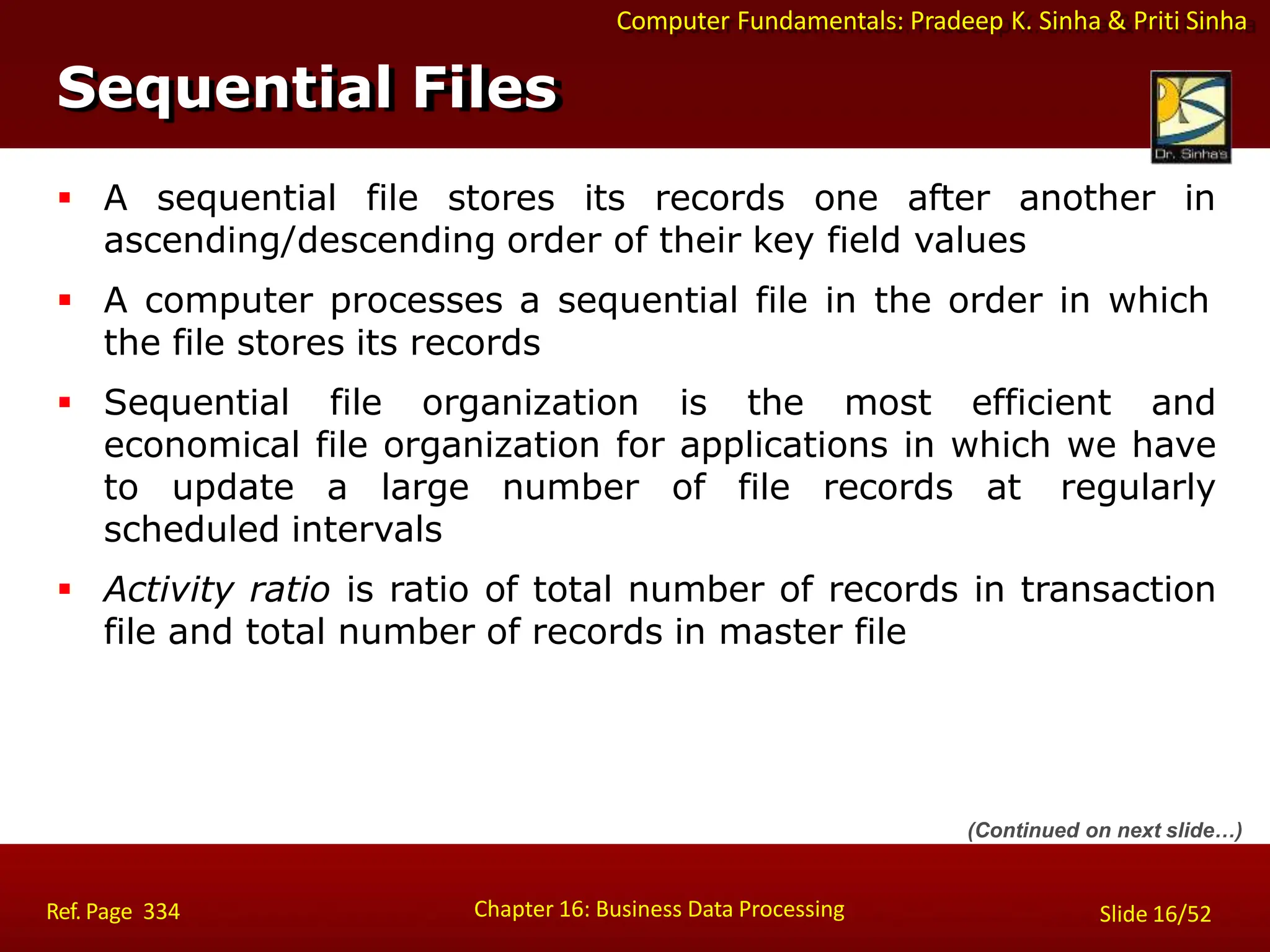 Computer Fundamentals: Pradeep K. Sinha & Priti Sinha
Sequential Files
Chapter 16: Business Data Processing Slide 16/52
Ref. Page 334
 A sequential file stores its records one after another in
ascending/descending order of their key field values
 A computer processes a sequential file in the order in which
the file stores its records
 Sequential file organization is the most efficient and
economical file organization for applications in which we have
to update a large number of file records at regularly
scheduled intervals
 Activity ratio is ratio of total number of records in transaction
file and total number of records in master file
(Continued on next slide…)
 