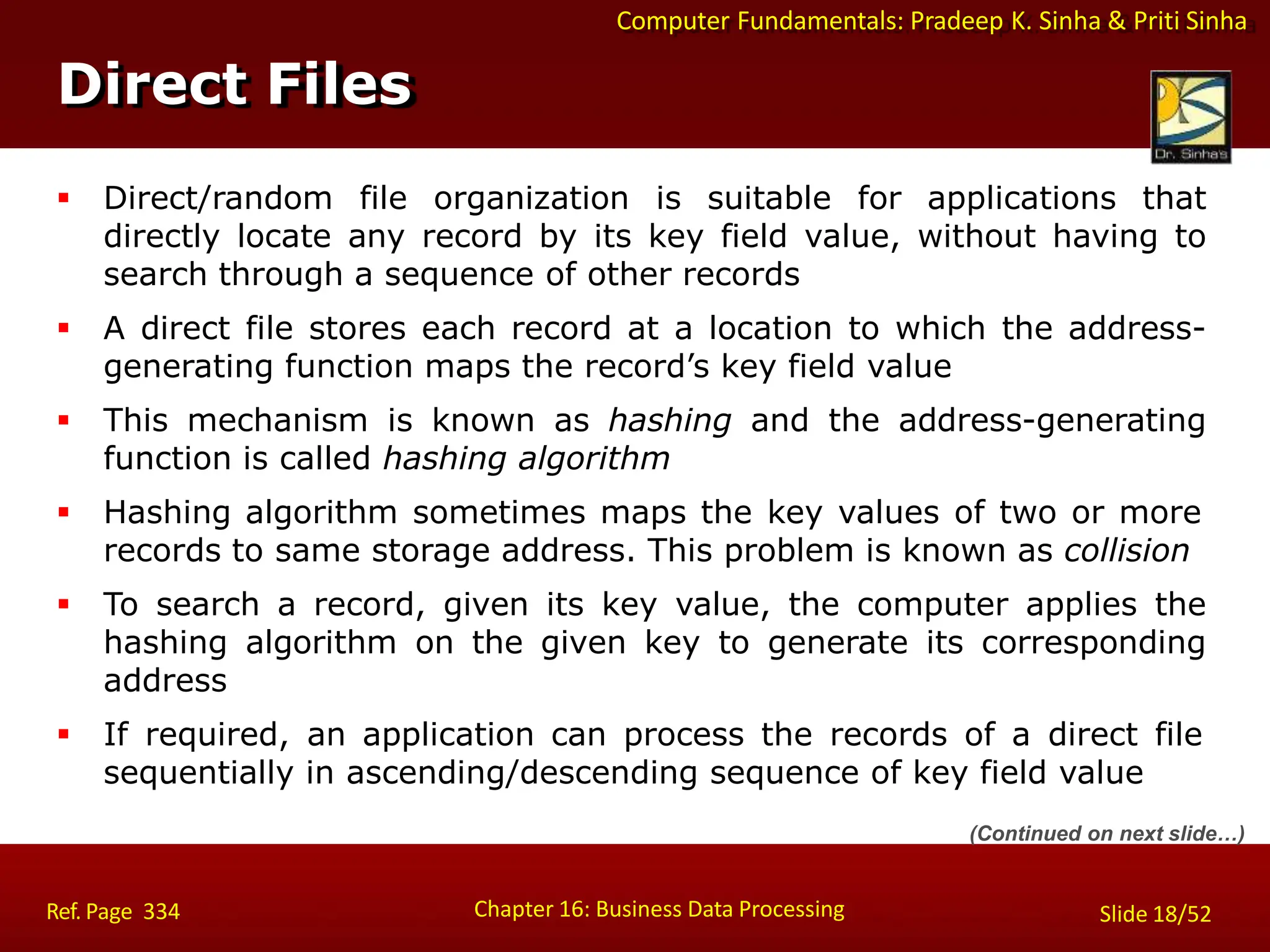 Computer Fundamentals: Pradeep K. Sinha & Priti Sinha
Direct Files
Chapter 16: Business Data Processing Slide 18/52
Ref. Page 334
 Direct/random file organization is suitable for applications that
directly locate any record by its key field value, without having to
search through a sequence of other records
 A direct file stores each record at a location to which the address-
generating function maps the record’s key field value
 This mechanism is known as hashing and the address-generating
function is called hashing algorithm
 Hashing algorithm sometimes maps the key values of two or more
records to same storage address. This problem is known as collision
 To search a record, given its key value, the computer applies the
hashing algorithm on the given key to generate its corresponding
address
 If required, an application can process the records of a direct file
sequentially in ascending/descending sequence of key field value
(Continued on next slide…)
 