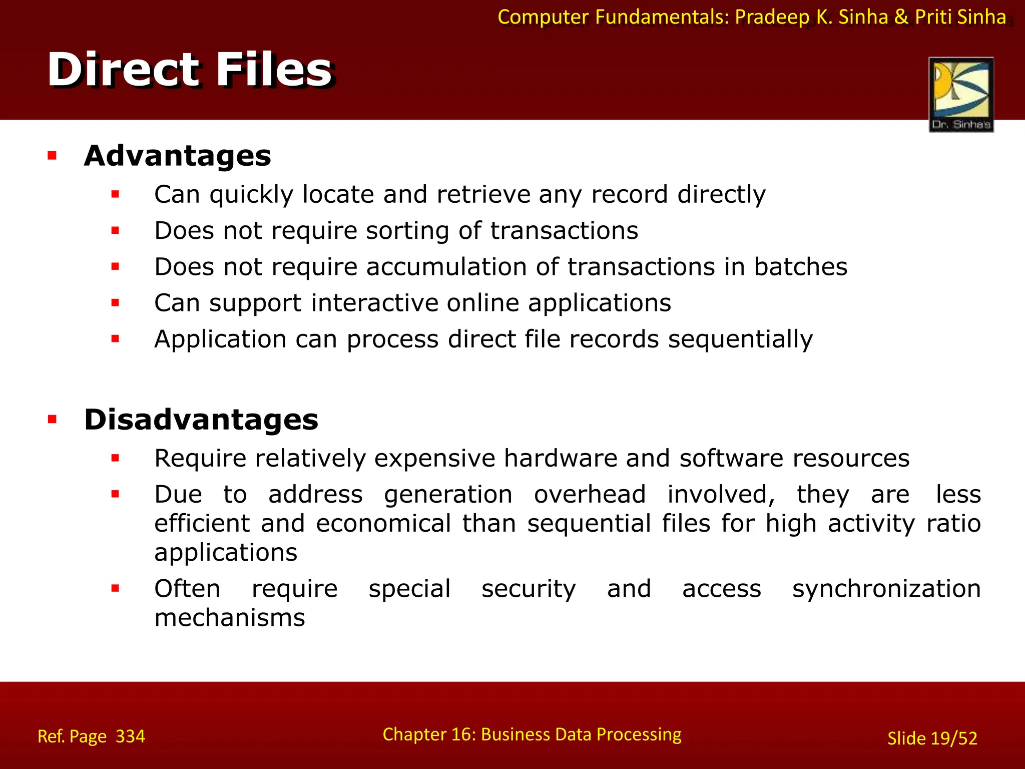 Computer Fundamentals: Pradeep K. Sinha & Priti Sinha
Direct Files
Chapter 16: Business Data Processing Slide 19/52
Ref. Page 334
 Advantages
 Can quickly locate and retrieve any record directly
 Does not require sorting of transactions
 Does not require accumulation of transactions in batches
 Can support interactive online applications
 Application can process direct file records sequentially
 Disadvantages
 Require relatively expensive hardware and software resources
 Due to address generation overhead involved, they are less
efficient and economical than sequential files for high activity ratio
applications
 Often require special security and access synchronization
mechanisms
 