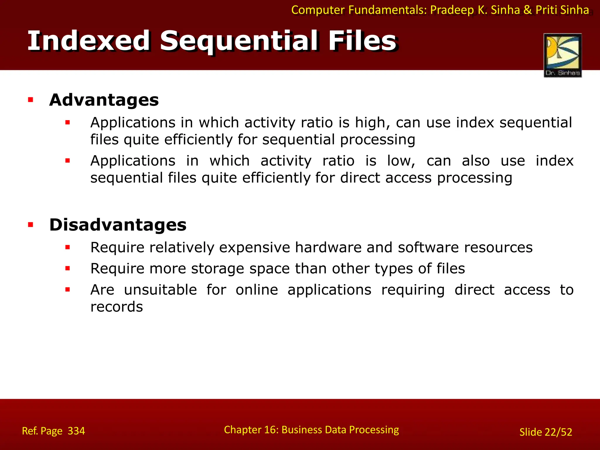 Computer Fundamentals: Pradeep K. Sinha & Priti Sinha
Indexed Sequential Files
Chapter 16: Business Data Processing Slide 22/52
Ref. Page 334
 Advantages
 Applications in which activity ratio is high, can use index sequential
files quite efficiently for sequential processing
 Applications in which activity ratio is low, can also use index
sequential files quite efficiently for direct access processing
 Disadvantages
 Require relatively expensive hardware and software resources
 Require more storage space than other types of files
 Are unsuitable for online applications requiring direct access to
records
 