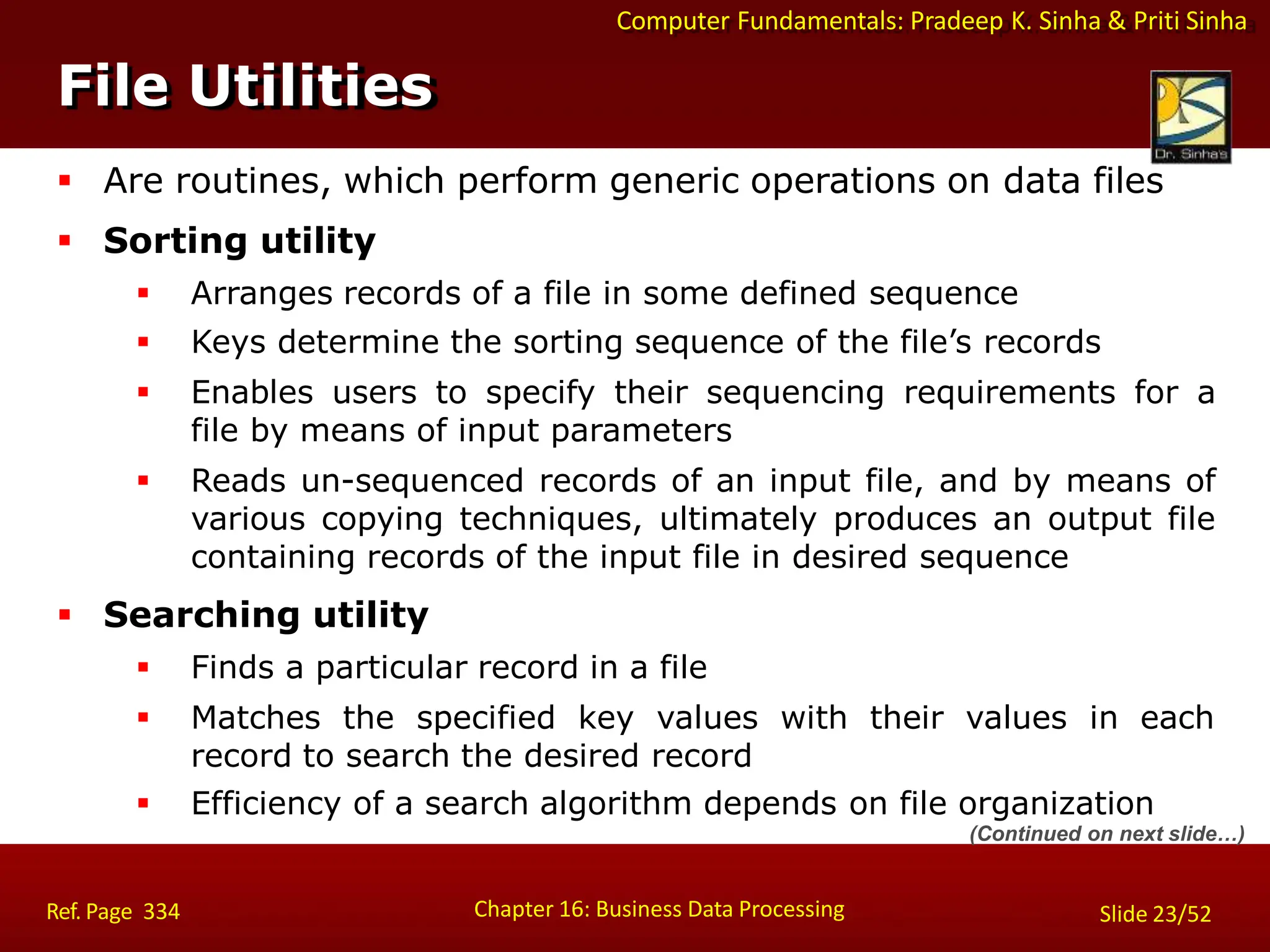 Computer Fundamentals: Pradeep K. Sinha & Priti Sinha
File Utilities
Chapter 16: Business Data Processing Slide 23/52
Ref. Page 334
 Are routines, which perform generic operations on data files
 Sorting utility
 Arranges records of a file in some defined sequence
 Keys determine the sorting sequence of the file’s records
 Enables users to specify their sequencing requirements for a
file by means of input parameters
 Reads un-sequenced records of an input file, and by means of
various copying techniques, ultimately produces an output file
containing records of the input file in desired sequence
 Searching utility
 Finds a particular record in a file
 Matches the specified key values with their values in each
record to search the desired record
 Efficiency of a search algorithm depends on file organization
(Continued on next slide…)
 