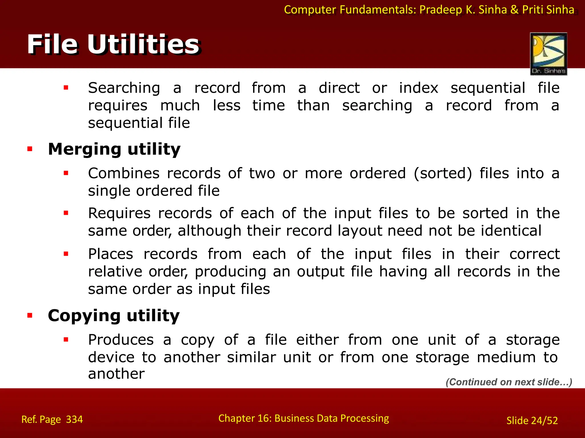 Computer Fundamentals: Pradeep K. Sinha & Priti Sinha
File Utilities
Chapter 16: Business Data Processing Slide 24/52
Ref. Page 334
 Searching a record
requires much less
sequential file
from a direct or index sequential file
time than searching a record from a
 Merging utility
 Combines records of two or more ordered (sorted) files into a
single ordered file
 Requires records of each of the input files to be sorted in the
same order, although their record layout need not be identical
 Places records from each of the input files in their correct
relative order, producing an output file having all records in the
same order as input files
 Copying utility
 Produces a copy of a file either from one unit of a storage
device to another similar unit or from one storage medium to
another (Continued on next slide…)
 