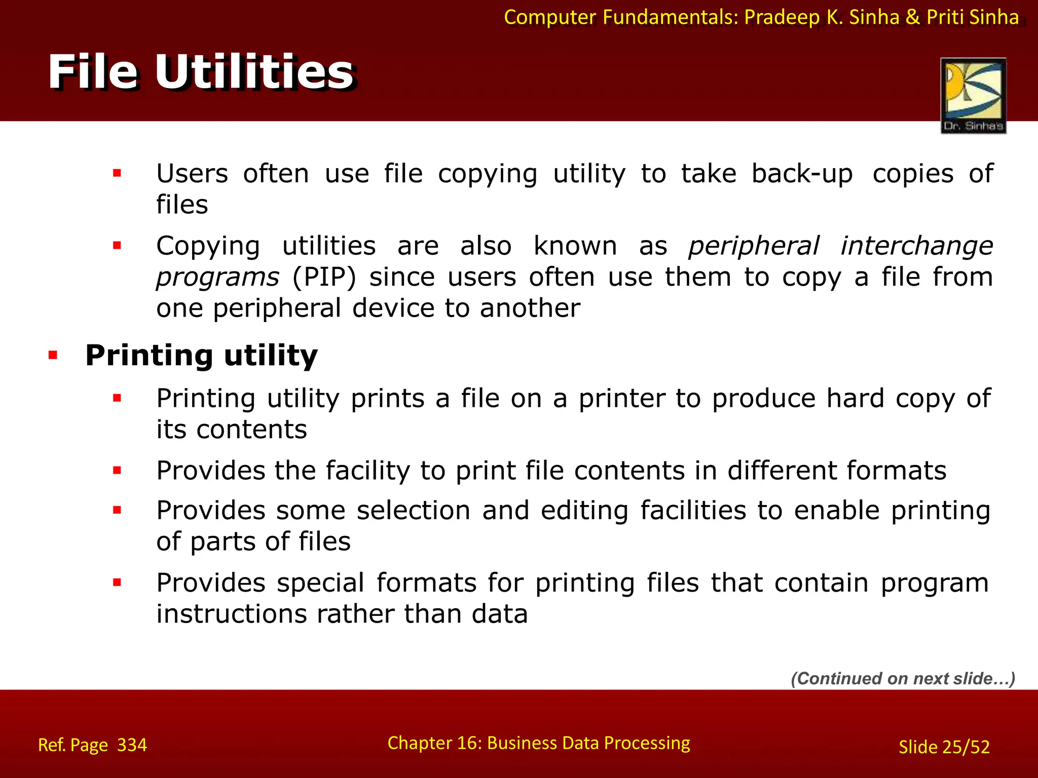 Computer Fundamentals: Pradeep K. Sinha & Priti Sinha
File Utilities
Chapter 16: Business Data Processing Slide 25/52
Ref. Page 334
 Users often use file copying utility to take back-up copies of
files
 Copying utilities are also known as peripheral interchange
programs (PIP) since users often use them to copy a file from
one peripheral device to another
 Printing utility
 Printing utility prints a file on a printer to produce hard copy of
its contents
 Provides the facility to print file contents in different formats
 Provides some selection and editing facilities to enable printing
of parts of files
 Provides special formats for printing files that contain program
instructions rather than data
(Continued on next slide…)
 