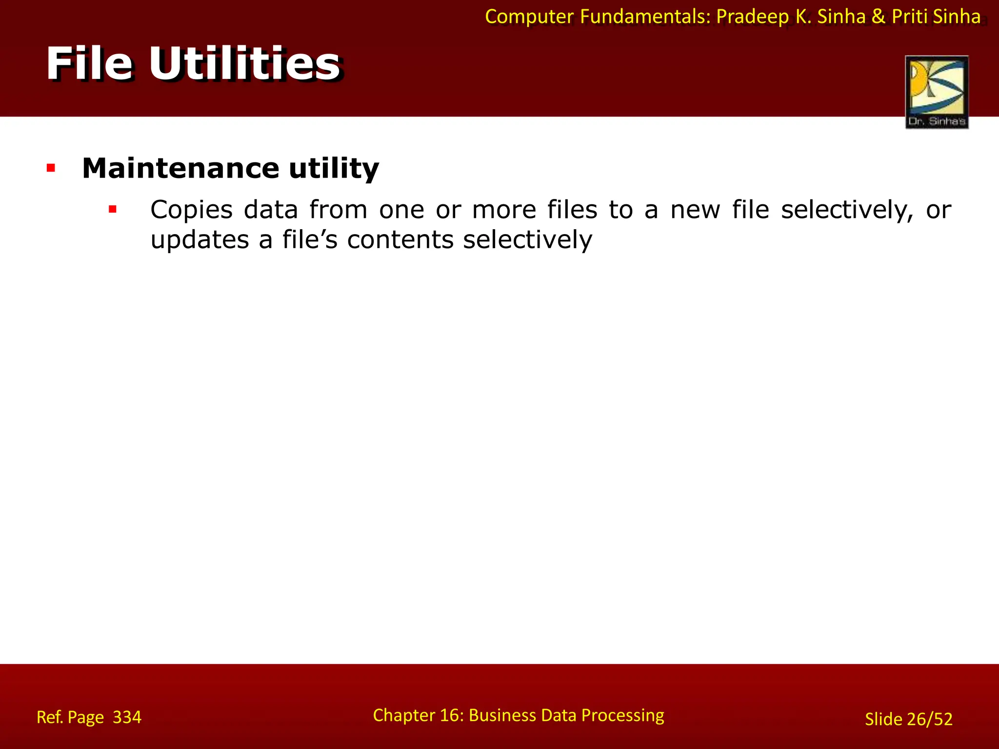 Computer Fundamentals: Pradeep K. Sinha & Priti Sinha
File Utilities
Chapter 16: Business Data Processing Slide 26/52
Ref. Page 334
 Maintenance utility
 Copies data from one or more files to a new file selectively, or
updates a file’s contents selectively
 