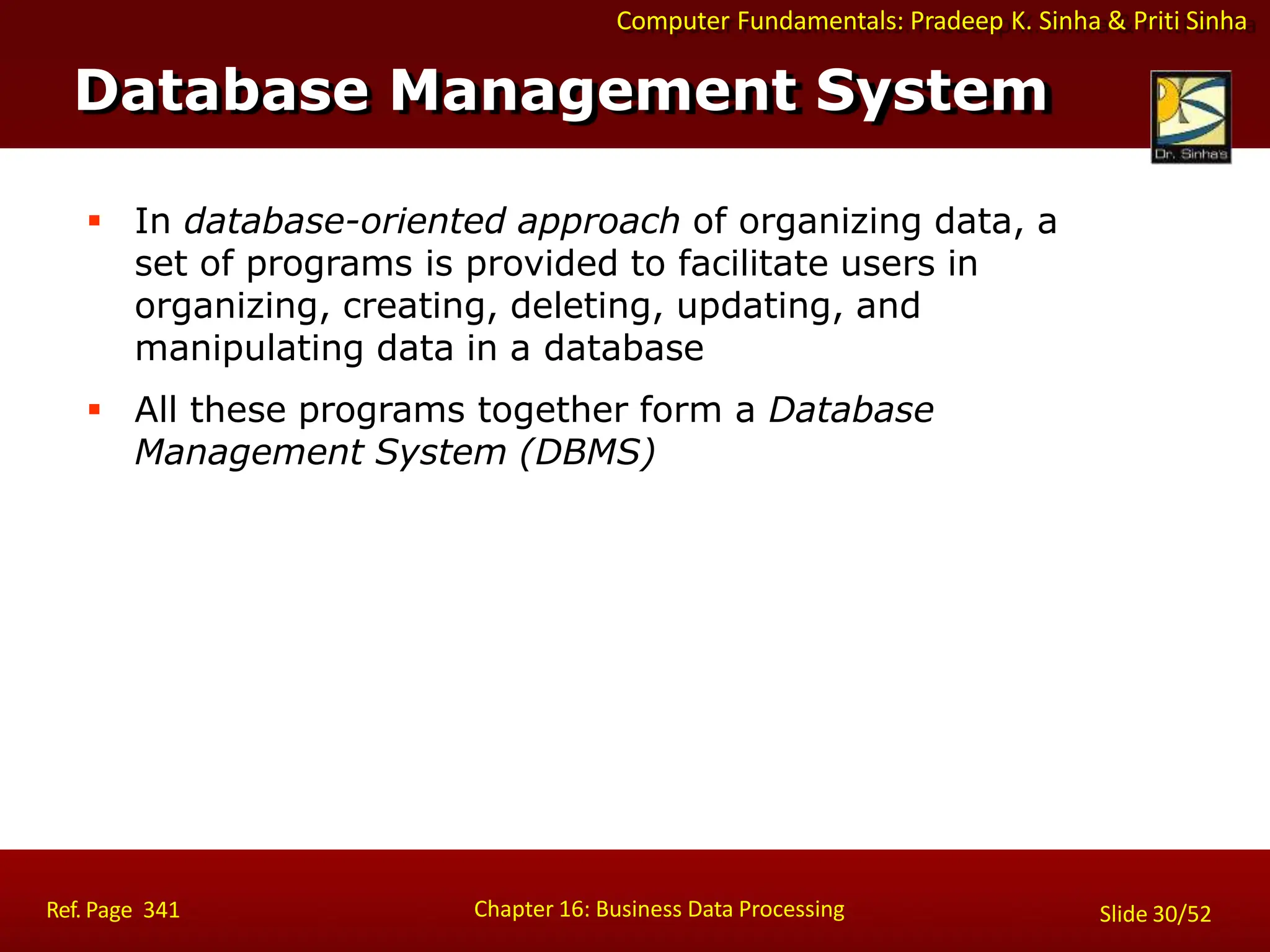 Computer Fundamentals: Pradeep K. Sinha & Priti Sinha
 In database-oriented approach of organizing data, a
set of programs is provided to facilitate users in
organizing, creating, deleting, updating, and
manipulating data in a database
 All these programs together form a Database
Management System (DBMS)
Database Management System
Chapter 16: Business Data Processing
Ref. Page 341 Slide 30/52
 