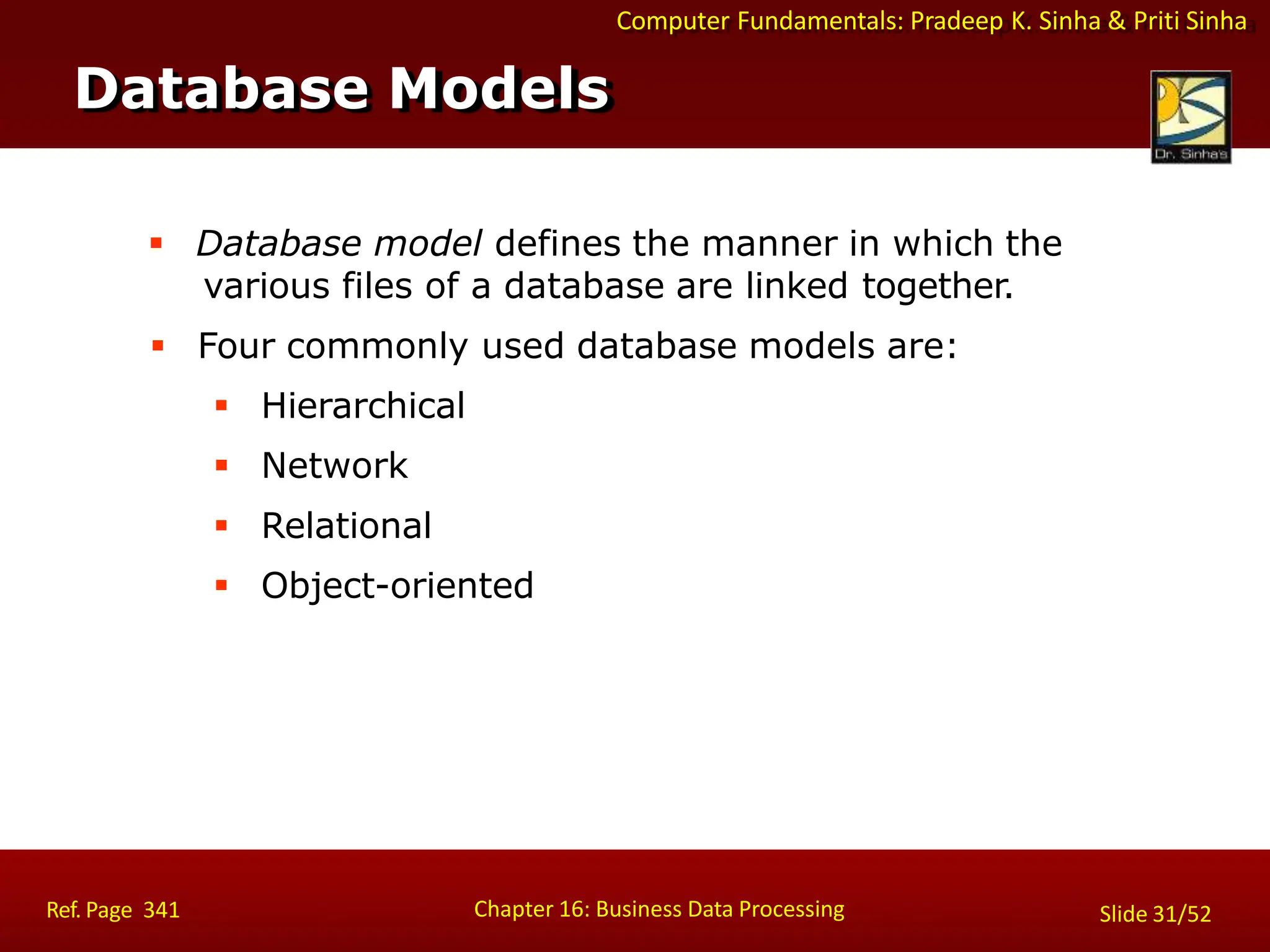 Computer Fundamentals: Pradeep K. Sinha & Priti Sinha
 Database model defines the manner in which the
various files of a database are linked together.
 Four commonly used database models are:
 Hierarchical
 Network
 Relational
 Object-oriented
Database Models
Chapter 16: Business Data Processing
Ref. Page 341 Slide 31/52
 