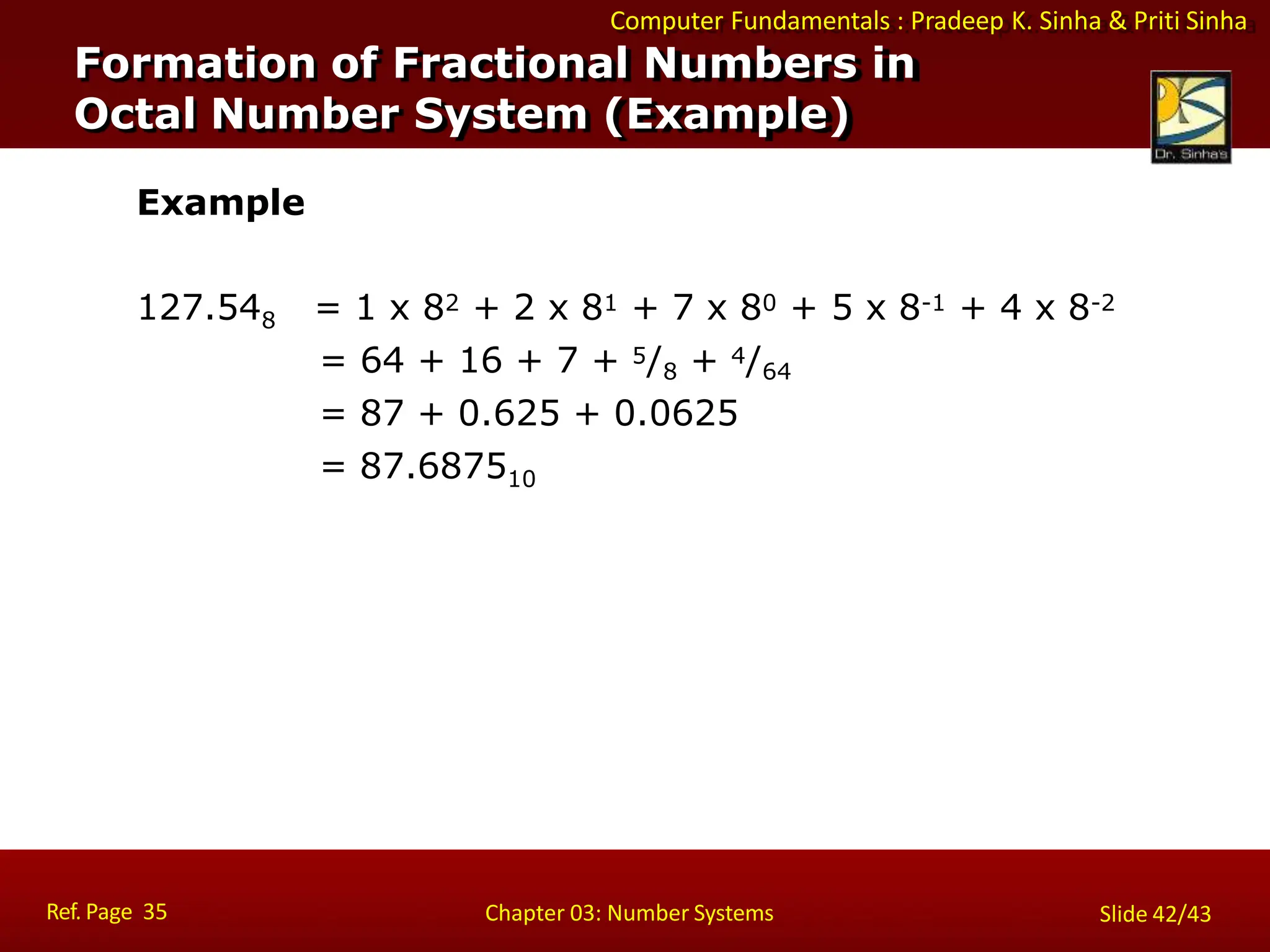 Computer Fundamentals : Pradeep K. Sinha & Priti Sinha
Example
127.548 = 1 x 82 + 2 x 81 + 7 x 80 + 5 x 8-1 + 4 x 8-2
= 64 + 16 + 7 + 5/8 + 4/64
= 87 + 0.625 + 0.0625
= 87.687510
Formation of Fractional Numbers in
Octal Number System (Example)
Ref. Page 35 Chapter 03: Number Systems Slide 42/43
 
