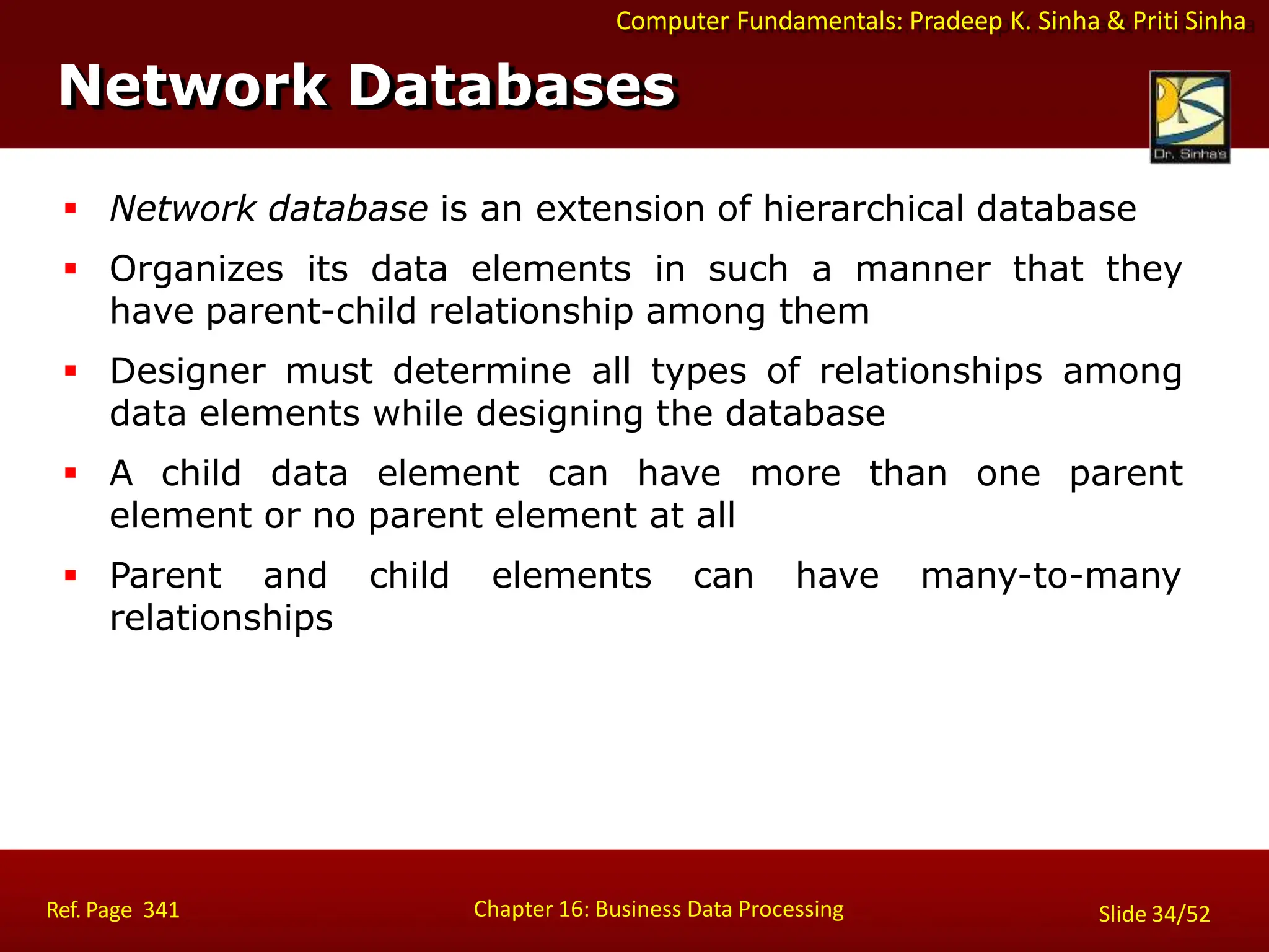 Computer Fundamentals: Pradeep K. Sinha & Priti Sinha
Network Databases
Chapter 16: Business Data Processing
Ref. Page 341 Slide 34/52
 Network database is an extension of hierarchical database
 Organizes its data elements in such a manner that they
have parent-child relationship among them
 Designer must determine all types of relationships among
data elements while designing the database
 A child data element can have more than one parent
element or no parent element at all
 Parent and child elements can have many-to-many
relationships
 