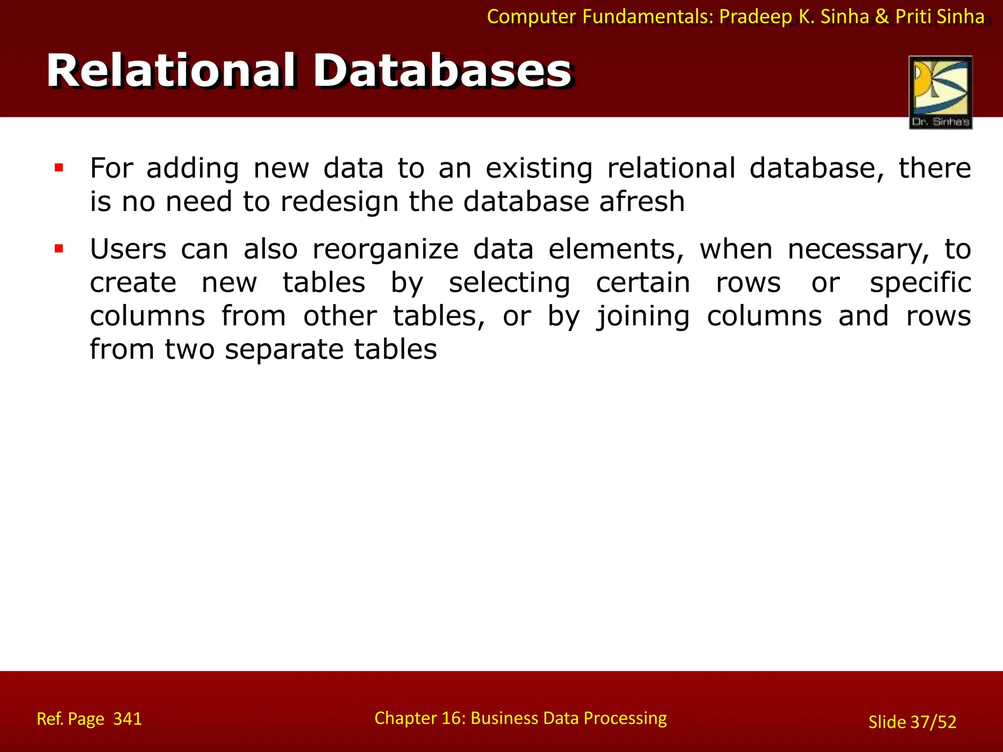 Computer Fundamentals: Pradeep K. Sinha & Priti Sinha
Relational Databases
Chapter 16: Business Data Processing
Ref. Page 341 Slide 37/52
 For adding new data to an existing relational database, there
is no need to redesign the database afresh
 Users can also reorganize data elements, when necessary, to
create new tables by selecting certain rows or specific
columns from other tables, or by joining columns and rows
from two separate tables
 