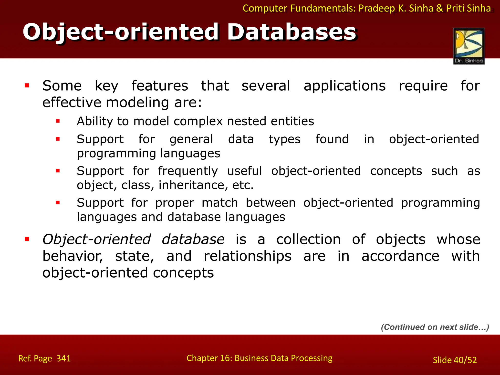 Computer Fundamentals: Pradeep K. Sinha & Priti Sinha
Object-oriented Databases
Chapter 16: Business Data Processing
Ref. Page 341 Slide 40/52
 Some key features that several applications require for
effective modeling are:
 Ability to model complex nested entities
 Support for general data types found in object-oriented
programming languages
 Support for frequently useful object-oriented concepts such as
object, class, inheritance, etc.
 Support for proper match between object-oriented programming
languages and database languages
 Object-oriented database is a collection of objects whose
behavior, state, and relationships are in accordance with
object-oriented concepts
(Continued on next slide…)
 